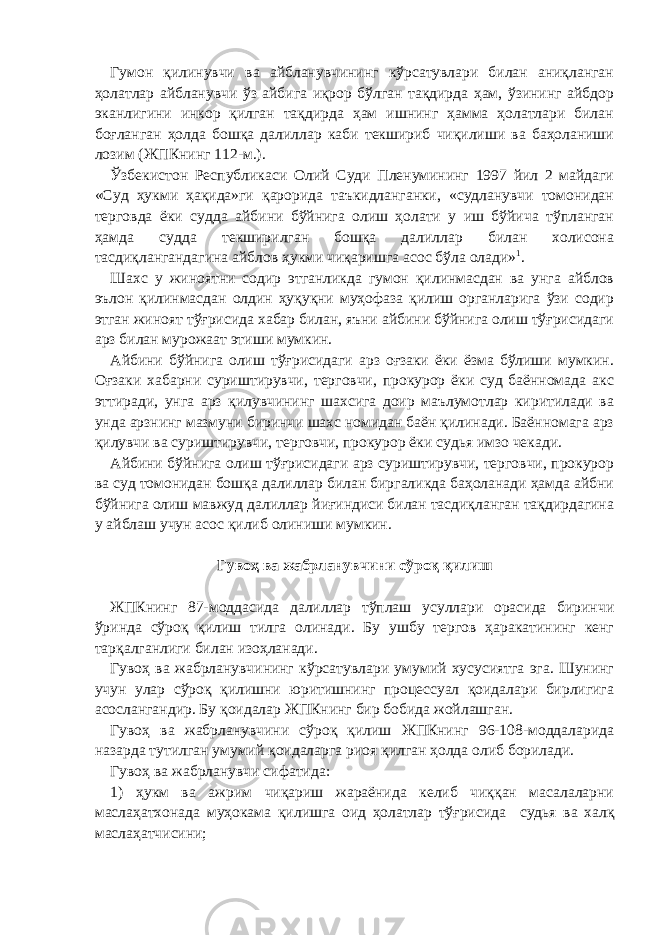 Гумон қилинувчи ва айбланувчининг кўрсатувлари билан аниқланган ҳолатлар айбланувчи ўз айбига иқрор бўлган тақдирда ҳам, ўзининг айбдор эканлигини инкор қилган тақдирда ҳам ишнинг ҳамма ҳолатлари билан боғланган ҳолда бошқа далиллар каби текшириб чиқилиши ва баҳоланиши лозим (ЖПКнинг 112-м.). Ўзбекистон Республикаси Олий Суди Пленумининг 1997 йил 2 майдаги «Суд ҳукми ҳақида»ги қарорида таъкидланганки, «судланувчи томонидан терговда ёки судда айбини бўйнига олиш ҳолати у иш бўйича тўпланган ҳамда судда текширилган бошқа далиллар билан холисона тасдиқлангандагина айблов ҳукми чиқаришга асос бўла олади» 1 . Шахс у жиноятни содир этганликда гумон қилинмасдан ва унга айблов эълон қилинмасдан олдин ҳуқуқни муҳофаза қилиш органларига ўзи содир этган жиноят тўғрисида хабар билан, яъни айбини бўйнига олиш тўғрисидаги арз билан мурожаат этиши мумкин. Айбини бўйнига олиш тўғрисидаги арз оғзаки ёки ёзма бўлиши мумкин. Оғзаки хабарни суриштирувчи, терговчи, прокурор ёки суд баённомада акс эттиради, унга арз қилувчининг шахсига доир маълумотлар киритилади ва унда арзнинг мазмуни биринчи шахс номидан баён қилинади. Баённомага арз қилувчи ва суриштирувчи, терговчи, прокурор ёки судья имзо чекади. Айбини бўйнига олиш тўғрисидаги арз суриштирувчи, терговчи, прокурор ва суд томонидан бошқа далиллар билан биргаликда баҳоланади ҳамда айбни бўйнига олиш мавжуд далиллар йиғиндиси билан тасдиқланган тақдирдагина у айблаш учун асос қилиб олиниши мумкин.   Гувоҳ ва жабрланувчини сўроқ қилиш   ЖПКнинг 87-моддасида далиллар тўплаш усуллари орасида биринчи ўринда сўроқ қилиш тилга олинади. Бу ушбу тергов ҳаракатининг кенг тарқалганлиги билан изоҳланади. Гувоҳ ва жабрланувчининг кўрсатувлари умумий хусусиятга эга. Шунинг учун улар сўроқ қилишни юритишнинг процессуал қоидалари бирлигига асослангандир. Бу қоидалар ЖПКнинг бир бобида жойлашган. Гувоҳ ва жабрланувчини сўроқ қилиш ЖПКнинг 96-108-моддаларида назарда тутилган умумий қоидаларга риоя қилган ҳолда олиб борилади. Гувоҳ ва жабрланувчи сифатида: 1) ҳукм ва ажрим чиқариш жараёнида келиб чиққан масалаларни маслаҳатхонада муҳокама қилишга оид ҳолатлар тўғрисида судья ва халқ маслаҳатчисини; 