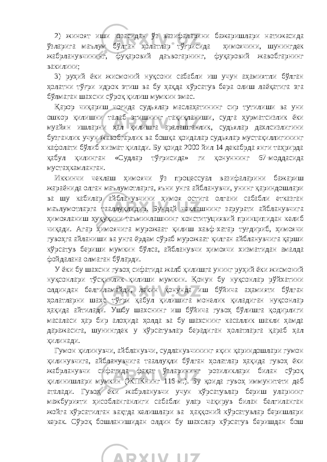 2) жиноят иши юзасидан ўз вазифаларини бажаришлари натижасида ўзларига маълум бўлган ҳолатлар тўғрисида ҳимоячини, шунингдек жабрланувчининг, фуқаровий даъвогарнинг, фуқаровий жавобгарнинг вакилини; 3) руҳий ёки жисмоний нуқсони сабабли иш учун аҳамиятли бўлган ҳолатни тўғри идрок этиш ва бу ҳақда кўрсатув бера олиш лаёқатига эга бўлмаган шахсни сўроқ қилиш мумкин эмас. Қарор чиқариш чоғида судьялар маслаҳатининг сир тутилиши ва уни ошкор қилишни талаб этишнинг тақиқланиши, судга ҳурматсизлик ёки муайян ишларни ҳал қилишга аралашганлик, судьялар дахлсизлигини бузганлик учун жавобгарлик ва бошқа қоидалар судьялар мустақиллигининг кафолати бўлиб хизмат қилади. Бу қоида 2000 йил 14 декабрда янги таҳрирда қабул қилинган «Судлар тўғрисида» ги қонуннинг 67-моддасида мустаҳкамланган. Иккинчи чеклаш ҳимоячи ўз процессуал вазифаларини бажариш жараёнида олган маълумотларга, яъни унга айбланувчи, унинг қариндошлари ва шу кабилар айбланувчини ҳимоя остига олгани сабабли етказган маълумотларга тааллуқлидир. Бундай чеклашнинг зарурати айбланувчига ҳимояланиш ҳуқуқини таъминлашнинг конституциявий принципидан келиб чиқади. Агар ҳимоячига мурожаат қилиш хавф-хатар туғдириб, ҳимоячи гувоҳга айланиши ва унга ёрдам сўраб мурожаат қилган айбланувчига қарши кўрсатув бериши мумкин бўлса, айбланувчи ҳимоячи хизматидан амалда фойдалана олмаган бўларди. У ёки бу шахсни гувоҳ сифатида жалб қилишга унинг руҳий ёки жисмоний нуқсонлари тўсқинлик қилиши мумкин. Қонун бу нуқсонлар рўйхатини олдиндан белгиламайди, лекин қонунда иш бўйича аҳамияти бўлган ҳолатларни шахс тўғри қабул қилишига монелик қиладиган нуқсонлар ҳақида айтилади. Ушбу шахснинг иш бўйича гувоҳ бўлишга қодирлиги масаласи ҳар бир алоҳида ҳолда ва бу шахснинг касаллик шакли ҳамда даражасига, шунингдек у кўрсатувлар берадиган ҳолатларга қараб ҳал қилинади. Гумон қилинувчи, айбланувчи, судланувчининг яқин қариндошлари гумон қилинувчига, айбланувчига тааллуқли бўлган ҳолатлар ҳақида гувоҳ ёки жабрланувчи сифатида фақат ўзларининг розиликлари билан сўроқ қилинишлари мумкин (ЖПКнинг 116-м.). Бу қоида гувоҳ иммунитети деб аталади. Гувоҳ ёки жабрланувчи учун кўрсатувлар бериш уларнинг мажбурияти ҳисобланганлиги сабабли улар чақирув билан белгиланган жойга кўрсатилган вақтда келишлари ва ҳаққоний кўрсатувлар беришлари керак. Сўроқ бошланишидан олдин бу шахслар кўрсатув беришдан бош 