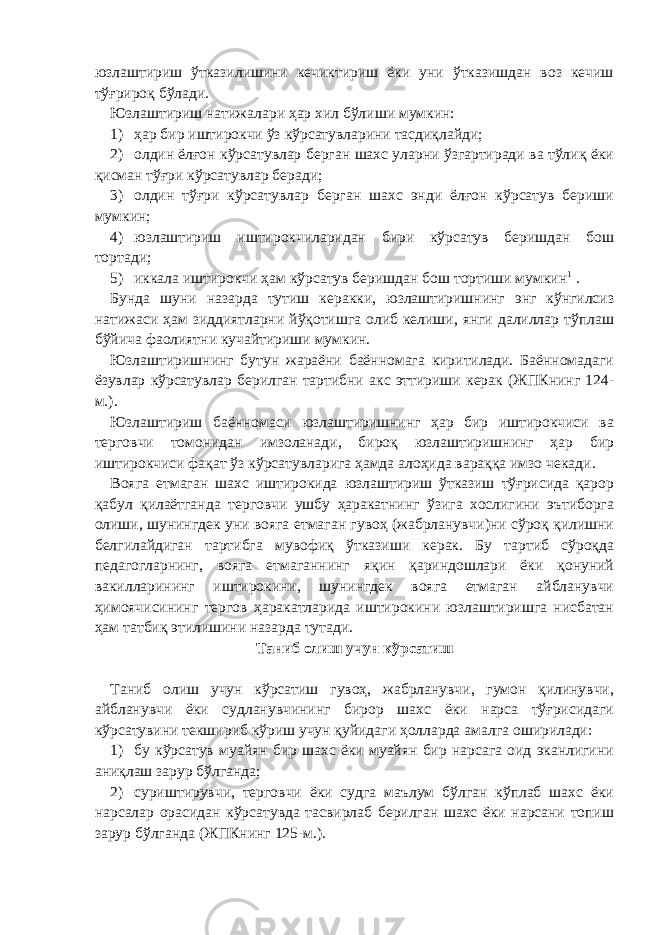 юзлаштириш ўтказилишини кечиктириш ёки уни ўтказишдан воз кечиш тўғрироқ бўлади. Юзлаштириш натижалари ҳар хил бўлиши мумкин: 1) ҳар бир иштирокчи ўз кўрсатувларини тасдиқлайди; 2) олдин ёлғон кўрсатувлар берган шахс уларни ўзгартиради ва тўлиқ ёки қисман тўғри кўрсатувлар беради; 3) олдин тўғри кўрсатувлар берган шахс энди ёлғон кўрсатув бериши мумкин; 4) юзлаштириш иштирокчиларидан бири кўрсатув беришдан бош тортади; 5) иккала иштирокчи ҳам кўрсатув беришдан бош тортиши мумкин 1   . Бунда шуни назарда тутиш керакки, юзлаштиришнинг энг кўнгилсиз натижаси ҳам зиддиятларни йўқотишга олиб келиши, янги далиллар тўплаш бўйича фаолиятни кучайтириши мумкин. Юзлаштиришнинг бутун жараёни баённомага киритилади. Баённомадаги ёзувлар кўрсатувлар берилган тартибни акс эттириши керак (ЖПКнинг 124- м.). Юзлаштириш баённомаси юзлаштиришнинг ҳар бир иштирокчиси ва терговчи томонидан имзоланади, бироқ юзлаштиришнинг ҳар бир иштирокчиси фақат ўз кўрсатувларига ҳамда алоҳида вараққа имзо чекади. Вояга етмаган шахс иштирокида юзлаштириш ўтказиш тўғрисида қарор қабул қилаётганда терговчи ушбу ҳаракатнинг ўзига хослигини эътиборга олиши, шунингдек уни вояга етмаган гувоҳ (жабрланувчи)ни сўроқ қилишни белгилайдиган тартибга мувофиқ ўтказиши керак. Бу тартиб сўроқда педагогларнинг, вояга етмаганнинг яқин қариндошлари ёки қонуний вакилларининг иштирокини, шунингдек вояга етмаган айбланувчи ҳимоячисининг тергов ҳаракатларида иштирокини юзлаштиришга нисбатан ҳам татбиқ этилишини назарда тутади. Таниб олиш учун кўрсатиш   Таниб олиш учун кўрсатиш гувоҳ, жабрланувчи, гумон қилинувчи, айбланувчи ёки судланувчининг бирор шахс ёки нарса тўғрисидаги кўрсатувини текшириб кўриш учун қуйидаги ҳолларда амалга оширилади: 1) бу кўрсатув муайян бир шахс ёки муайян бир нарсага оид эканлигини аниқлаш зарур бўлганда; 2) суриштирувчи, терговчи ёки судга маълум бўлган кўплаб шахс ёки нарсалар орасидан кўрсатувда тасвирлаб берилган шахс ёки нарсани топиш зарур бўлганда (ЖПКнинг 125-м.). 