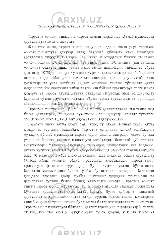 Тергов ва суд ҳаракатларининг тушунчаси ҳамда турлари   Терговчи жиноят ишларини тергов қилиш жараёнида кўплаб процессуал ҳаракатларни амалга оширади. Жиноятни очиш, тергов қилиш ва унинг олдини олиш учун терговчи жиноят-процессуал қонунда аниқ белгилаб қўйилган кенг миқёсдаги процессуал ҳуқуқларга эгадир. ЖПКнинг 36-моддасига биноан терговчи: жиноят ишини қўзғатишга ва тугатишга, ишни қўзғатишни рад этишга; жиноятни содир этишда гумон қилинаётган шахсларни ушлаш ва сўроқ қилишга; ЖПКда назарда тутилган тергов ҳаракатларини олиб боришга; шахсни ишда айбланувчи сифатида иштирок қилиш учун жалб этиш тўғрисида ва унга нисбатан эҳтиёт чорасини танлаш тўғрисида қарор чиқаришга; ўзи юритишга қабул қилган иш бўйича суриштирув органларига қидирув ва тергов ҳаракатларини бажариш тўғрисида ёзма топшириқлар беришга; суриштирув органларидан айрим тергов ҳаракатларини юритишда кўмаклашишни талаб қилишга ҳақлидир. Терговчи терговнинг йўналиши ва тергов ҳаракатларини юритишга оид барча қарорларни, прокурор рухсатини олиш қонунда назарда тутилган ҳолларни истисно этганда, мустақил равишда қабул қилади. Терговчи ишни қабул қилиб олар экан, бу ҳақда тегишли қарор қабул қилади ва терговни бошлайди. Терговчи қонуннинг қатъий талабларига мувофиқ кўплаб процессуал ҳаракатларни амалга оширади. Аммо бу ҳол уларнинг барчаси жиноят процессуал меъёрларда белгилаб қўйилганини англатмайди. Уларнинг баъзилари ташкилий, тайёргарлик ёки ёрдамчи- техник хусусиятларга эга бўлиб, қонуний равишда тартибга солишга муҳтож эмас, ўз мазмунига кўра алоҳида аҳамият касб этадиган бошқа ҳаракатлар ЖПКда кўзда тутилган бўлиб, процессуал ҳисобланади. Терговчининг процессуал фаолияти турличадир. Бунга тергов қилиш йўналишини белгилаш, жиноят иши бўйича у ёки бу шахснинг мавқеини белгилаш ҳақидаги қарорлар ҳамда муайян шахснинг ҳуқуқини таъминлаш ва далилларни тўплаш билан боғлиқ ҳаракатлар киради. Терговчи жиноят ишини тергов қилиш жараёнида тергов ҳаракатларидан ташқари процессуал бўлмаган ҳаракатларни ҳам олиб боради. Бунга қуйидаги ташкилий ҳаракатлар киради: тахминларни илгари суриш, тергов қилиш режаларини ишлаб чиқиш ва тузиш, тезкор бўлинмалар билан ҳамкорликни ташкил этиш. Терговчининг процессуал бўлмаган ҳаракатларига унинг қидирув деб аталган ҳаракатлари ҳам киради: фуқароларни сўроқ қилиш, улардан ариза ва 