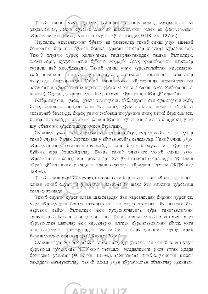 Таниб олиш учун қоғозга яхшилаб ёпиштирилиб, муҳрланган ва рақамланган, лекин суратга олинган шахсларнинг исми ва фамилиялари кўрсатилмаган камида учта фотосурат кўрсатилади (ЖПКнинг 127-м.). Нарсалар, нарсаларнинг бўлаги ва ҳайвонлар таниб олиш учун ашёвий белгилари бир хил бўлган бошқа турдош нарсалар орасида кўрсатилади. Таниб олувчи сўроқ қилинганда тасвирланганидан ташқи белгилари, аломатлари, хусусиятлари бўйича жиддий фарқ қилмайдиган нарсалар турдош деб ҳисобланади. Таниб олиш учун кўрсатилаётган нарсаларни жойлаштириш тартиби суриштирувчи, терговчи томонидан холислар ҳузурида белгиланади. Таниб олиш учун кўрсатишда илмий-техника воситалари қўлланилиши мумкин (фото ва кинога олиш, овоз ёзиб олиш ва ҳоказо). Одатда, такроран таниб олиш учун кўрсатишга йўл қўйилмайди. Жабрланувчи, гувоҳ, гумон қилинувчи, айбланувчи ёки судланувчи жой, бино, бинодаги алоҳида хона ёки бошқа кўчмас объект номини айтиб ва тасвирлаб берса-да, бироқ унинг жойлашган ўрнини аниқ айтиб бера олмаса, бирор аниқ жойдан объектга бориш йўлини кўрсатишга истак билдирса, унга шу объектни кўрсатишига имкон берилади. Суриштирувчи ёки терговчи ва холислар ёхуд суд таркиби ва тарафлар таниб олувчи билан биргаликда у айтган жойга келадилар. Таниб олиш учун кўрсатиш иштирокчилари шу жойдан бошлаб таниб олувчининг кўрсатуви бўйича юра бошлайдилар. Бунда таниб олувчига таниб олиш учун кўрсатишнинг бошқа иштирокчилари ёки ўзга шахслар тарафидан йўналиш айтиб қўйилишининг олдини олиш чоралари кўрилиши лозим (ЖПКнинг 129-м.). Таниб олиш учун бир гуруҳ шахслар ёки бир нечта нарса кўрсатилганидан кейин таниб олувчига у илгари тасвирлаган шахс ёки нарсани кўрсатиш таклиф этилади. Таниб олувчи кўрсатилган шахслардан ёки нарсалардан бирини кўрсатса, унга кўрсатилган бошқа шахслар ёки нарсалар орасидан бу шахсни ёки нарсани қайси белгилари ёки хусусиятларига кўра таниганлигини тушунтириб бериш таклиф қилинади. Таниб олувчи таниб олиш учун унга кўрсатилган шахслар ёки нарсаларни илгари кўрмаганлигини айтса, унга қидирилаётган нарса улардан нимаси билан фарқ қилишини тушунтириб бериш таклиф қилинади (ЖПКнинг 130-м.). Суриштирув ёки дастлабки тергов вақтида ўтказилган таниб олиш учун кўрсатиш тўғрисида ЖПКнинг тегишли моддаларига риоя этган ҳолда баённома тузилади (ЖПКнинг 131-м.). Баённомада таниб олувчининг шахси ҳақидаги маълумотлар, таниб олиш учун кўрсатилган объектлар ҳақидаги 