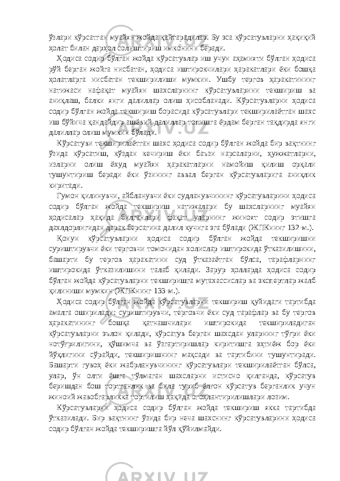 ўзлари кўрсатган муайян жойда қайтарадилар. Бу эса кўрсатувларни ҳақиқий ҳолат билан дарҳол солиштириш имконини беради. Ҳодиса содир бўлган жойда кўрсатувлар иш учун аҳамияти бўлган ҳодиса рўй берган жойга нисбатан, ҳодиса иштирокчилари ҳаракатлари ёки бошқа ҳолатларга нисбатан текширилиши мумкин. Ушбу тергов ҳаракатининг натижаси нафақат муайян шахсларнинг кўрсатувларини текшириш ва аниқлаш, балки янги далиллар олиш ҳисобланади. Кўрсатувларни ҳодиса содир бўлган жойда текшириш борасида кўрсатувлари текширилаётган шахс иш бўйича қандайдир ашёвий далиллар топишга ёрдам берган тақдирда янги далиллар олиш мумкин бўлади. Кўрсатуви текширилаётган шахс ҳодиса содир бўлган жойда бир вақтнинг ўзида кўрсатиш, кўздан кечириш ёки баъзи нарсаларни, ҳужжатларни, изларни олиш ёхуд муайян ҳаракатларни намойиш қилиш орқали тушунтириш беради ёки ўзининг аввал берган кўрсатувларига аниқлик киритади. Гумон қилинувчи, айбланувчи ёки судланувчининг кўрсатувларини ҳодиса содир бўлган жойда текшириш натижалари бу шахсларнинг муайян ҳодисалар ҳақида билганлари фақат уларнинг жиноят содир этишга дахлдорлигидан дарак берсагина далил кучига эга бўлади (ЖПКнинг 132-м.). Қонун кўрсатувларни ҳодиса содир бўлган жойда текширишни суриштирувчи ёки терговчи томонидан холислар иштирокида ўтказилишини, башарти бу тергов ҳаракатини суд ўтказаётган бўлса, тарафларнинг иштирокида ўтказилишини талаб қилади. Зарур ҳолларда ҳодиса содир бўлган жойда кўрсатувларни текширишга мутахассислар ва экспертлар жалб қилиниши мумкин (ЖПКнинг 133-м.). Ҳодиса содир бўлган жойда кўрсатувларни текшириш қуйидаги тартибда амалга оширилади: суриштирувчи, терговчи ёки суд тарафлар ва бу тергов ҳаракатининг бошқа қатнашчилари иштирокида текшириладиган кўрсатувларни эълон қилади, кўрсатув берган шахсдан уларнинг тўғри ёки нотўғрилигини, қўшимча ва ўзгартиришлар киритишга эҳтиёж бор ёки йўқлигини сўрайди, текширишнинг мақсади ва тартибини тушунтиради. Башарти гувоҳ ёки жабрланувчининг кўрсатувлари текширилаётган бўлса, улар, ўн олти ёшга тўлмаган шахсларни истисно қилганда, кўрсатув беришдан бош тортганлик ва била туриб ёлғон кўрсатув берганлик учун жиноий жавобгарликка тортилиш ҳақида огоҳлантирилишлари лозим. Кўрсатувларни ҳодиса содир бўлган жойда текшириш якка тартибда ўтказилади. Бир вақтнинг ўзида бир неча шахснинг кўрсатувларини ҳодиса содир бўлган жойда текширишга йўл қўйилмайди. 