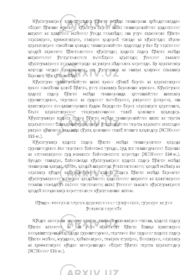 Кўрсатувларни ҳодиса содир бўлган жойда текшириш қуйидагилардан иборат бўлиши мумкин: кўрсатув берган шахс текширилаётган ҳодисанинг шароит ва ҳолатини жойнинг ўзида тиклайди; иш учун аҳамиятли бўлган нарсаларни, ҳужжатларни, изларни қидириб топади ва кўрсатади; айрим ҳаракатларни намойиш қилади; текширилаётган ҳодисада у ёки бу нарсанинг қандай аҳамияти бўлганлигини кўрсатади; ҳодиса содир бўлган жойда шароитнинг ўзгарганлигига эътиборни қаратади; ўзининг аввалги кўрсатувларини аниқлаштиради ва уларга ойдинлик киритади. Бу ҳаракатлар вақтида четдан аралашишга, гап ўргатишга ва ишора қилувчи саволлар беришга йўл қўйилмайди. Кўрсатуви текширилаётган шахс эркин сўзлаб бергач ва ҳаракатларни эркин намойиш қилиб бўлгач, унга саволлар берилиши мумкин. Кўрсатувни ҳодиса содир бўлган жойда текширишда қатнашаётган шахслар суриштирувчи, терговчи ва суднинг эътиборини, уларнинг фикрича, иш ҳолатларини аниқлаштиришга ёрдам берадиган барча нарсаларга қаратишга, баъзи ҳаракатларнинг такрорланишини талаб қилишга ҳақлидир. Кўрсатувлари ҳодиса содир бўлган жойда текширилаётган шахс ва тергов ҳаракатининг бошқа иштирокчилари ўтказилаётган тергов ҳаракати юзасидан уларни қўшимча равишда сўроқ қилишни талаб этишга ҳақлидир (ЖПКнинг 133-м.). Кўрсатувлар ҳодиса содир бўлган жойда текширилгани ҳақида суриштирувчи ёки терговчи баённома тузади, суд эса текширувнинг бориши ва натижаларини суд мажлиси баённомасига киритади (ЖПКнинг 134-м.). Бундан ташқари, баённомада кўрсатувларни ҳодиса содир бўлган жойда текшириш қаерда, қачон, қандай шароитда ўтказилганлиги; қандай жойлар ва нарсалар кўздан кечирилганлиги; ҳодиса содир бўлган жойда берилган кўрсатувларнинг мазмуни қандайлиги; ҳодисанинг шароити ва ҳолатларини тиклаш нимада ўз аксини топганлиги; шахс ўзининг аввалги кўрсатувларига қандай аниқликлар киритганлиги кўрсатилиши лозим.   Кўздан кечириш тергов ҳаракатининг тушунчаси, турлари ва уни ўтказиш тартиби   Кўздан кечириш жиноят излари, ашёвий далилларни топиш, ҳодиса содир бўлган вазиятни ва иш учун аҳамиятли бўлган бошқа ҳолатларни аниқлаштириш мақсадида суриштирувчи, терговчи ёки суднинг ҳодиса содир бўлган жойни, мурдани, ҳайвонларни, теварак-атрофни, биноларни, нарсалар ва ҳужжатларни кўздан кечиришидан иборат бўлган тергов ҳаракатидир (ЖПКнинг 135-м.). 