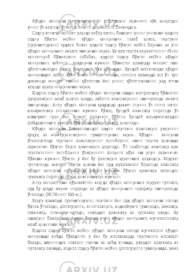 Кўздан кечириш натижаларининг исботловчи аҳамияти кўп жиҳатдан унинг ўз вақтида ўтказилганлиги даражасига боғлиқдир. Содир этилган жиноят ҳақида хабар олгач, башарти унинг очилиши ҳодиса содир бўлган жойни кўздан кечиришни талаб қилса, терговчи (суриштирувчи) зудлик билан ҳодиса содир бўлган жойга бориши ва уни кўздан кечиришни амалга ошириши керак. Бу ҳол тергов ҳаракатининг айнан кечиктириб бўлмаслиги сабабли, ҳодиса содир бўлган жойни кўздан кечиришни кейинга қолдириш мумкин бўлмаган ҳолларда жиноят иши қўзғатилмасдан олдин ўтказишга йўл қўйилади. Бундай вазиятларда кўздан кечиришдан кейин кўпи билан 72 соат ичида, истисно ҳолларда эса ўн кун давомида жиноят ишини қўзғатиш ёки унинг қўзғатилишини рад этиш ҳақида қарор чиқарилиши керак. Ҳодиса содир бўлган жойни кўздан кечириш ишдан манфаатдор бўлмаган фуқароларни жалб қилган ҳолда, албатта холисларнинг иштирокида амалга оширилади. Агар кўздан кечириш ҳудудида давлат сирини ўз ичига олган маълумотлар аниқланиши мумкин бўлса, бундай холислар сифатида ўз машғулот тури ёки хизмат фаолияти бўйича бундай маълумотлардан фойдаланишга рухсати бўлган шахслар таклиф қилинади. Кўздан кечириш бошланишидан олдин терговчи холисларга уларнинг ҳуқуқ ва мажбуриятларини тушунтириши керак. Кўздан кечириш ўтказилганда терговчи холисларнинг эътиборини ишни тергов қилишда аҳамиятли бўлган барча ҳолатларга қаратади. Ўз навбатида холислар ҳам терговчининг эътиборини ўзларининг фикрига кўра иш учун аҳамиятли бўлиши мумкин бўлган у ёки бу фактларга қаратишга ҳақлидир. Зарурат туғилганда келгуси тергов қилиш ёки суд муҳокамаси борасида холислар кўздан кечириш натижасида уларга маълум бўлган ҳолатлар юзасидан гувоҳлар сифатида сўроқ қилинишлари мумкин. Агар жиноят иши кўрилаётган вақтда кўздан кечиришга зарурат туғилса, суд бу ҳақда ажрим чиқаради ва кўздан кечиришни тарафлар иштирокида ўтказади (ЖПКнинг 136-м.). Зарур ҳолларда суриштирувчи, терговчи ёки суд кўздан кечириш чоғида ўлчов ўтказади, фотосуратга, кинотасвирга, видеоёзувга туширади, режалар, схемалар, чизмалар тузади, излардан қолиплар ва нусхалар олади. Бу ишларни бажаришда ёрдам бериш учун кўздан кечиришга мутахассислар жалб қилиниши мумкин. Ҳодиса содир бўлган жойни кўздан кечириш чоғида мутахассис кўздан кечиришда пайдо бўладиган у ёки бу масалаларда терговчига маслаҳат беради, шунингдек изларни топиш ва қайд этишда, улардан қолиплар ва нусхалар олишда, ҳодиса содир бўлган жойни фотосуратга туширишда, режа 