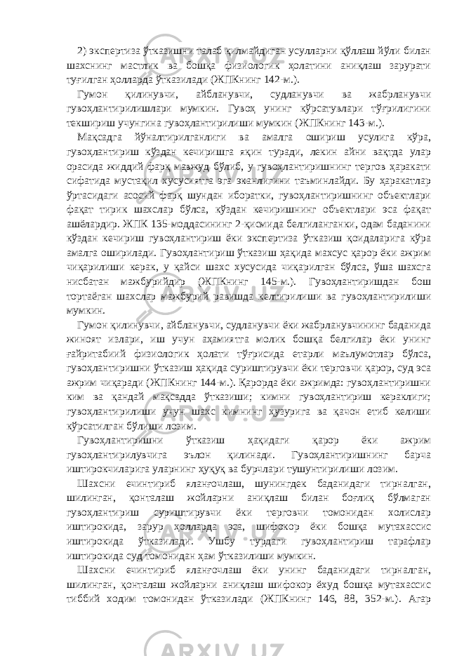 2) экспертиза ўтказишни талаб қилмайдиган усулларни қўллаш йўли билан шахснинг мастлик ва бошқа физиологик ҳолатини аниқлаш зарурати туғилган ҳолларда ўтказилади (ЖПКнинг 142-м.). Гумон қилинувчи, айбланувчи, судланувчи ва жабрланувчи гувоҳлантирилишлари мумкин. Гувоҳ унинг кўрсатувлари тўғрилигини текшириш учунгина гувоҳлантирилиши мумкин (ЖПКнинг 143-м.). Мақсадга йўналтирилганлиги ва амалга ошириш усулига кўра, гувоҳлантириш кўздан кечиришга яқин туради, лекин айни вақтда улар орасида жиддий фарқ мавжуд бўлиб, у гувоҳлантиришнинг тергов ҳаракати сифатида мустақил хусусиятга эга эканлигини таъминлайди. Бу ҳаракатлар ўртасидаги асосий фарқ шундан иборатки, гувоҳлантиришнинг объектлари фақат тирик шахслар бўлса, кўздан кечиришнинг объектлари эса фақат ашёлардир. ЖПК 135-моддасининг 2-қисмида белгиланганки, одам баданини кўздан кечириш гувоҳлантириш ёки экспертиза ўтказиш қоидаларига кўра амалга оширилади. Гувоҳлантириш ўтказиш ҳақида махсус қарор ёки ажрим чиқарилиши керак, у қайси шахс хусусида чиқарилган бўлса, ўша шахсга нисбатан мажбурийдир (ЖПКнинг 145-м.). Гувоҳлантиришдан бош тортаёган шахслар мажбурий равишда келтирилиши ва гувоҳлантирилиши мумкин. Гумон қилинувчи, айбланувчи, судланувчи ёки жабрланувчининг баданида жиноят излари, иш учун аҳамиятга молик бошқа белгилар ёки унинг ғайритабиий физиологик ҳолати тўғрисида етарли маълумотлар бўлса, гувоҳлантиришни ўтказиш ҳақида суриштирувчи ёки терговчи қарор, суд эса ажрим чиқаради (ЖПКнинг 144-м.). Қарорда ёки ажримда: гувоҳлантиришни ким ва қандай мақсадда ўтказиши; кимни гувоҳлантириш кераклиги; гувоҳлантирилиши учун шахс кимнинг ҳузурига ва қачон етиб келиши кўрсатилган бўлиши лозим. Гувоҳлантиришни ўтказиш ҳақидаги қарор ёки ажрим гувоҳлантирилувчига эълон қилинади. Гувоҳлантиришнинг барча иштирокчиларига уларнинг ҳуқуқ ва бурчлари тушунтирилиши лозим. Шахсни ечинтириб яланғочлаш, шунингдек баданидаги тирналган, шилинган, қонталаш жойларни аниқлаш билан боғлиқ бўлмаган гувоҳлантириш суриштирувчи ёки терговчи томонидан холислар иштирокида, зарур ҳолларда эса, шифокор ёки бошқа мутахассис иштирокида ўтказилади. Ушбу турдаги гувоҳлантириш тарафлар иштирокида суд томонидан ҳам ўтказилиши мумкин. Шахсни ечинтириб яланғочлаш ёки унинг баданидаги тирналган, шилинган, қонталаш жойларни аниқлаш шифокор ёхуд бошқа мутахассис тиббий ходим томонидан ўтказилади (ЖПКнинг 146, 88, 352-м.). Агар 