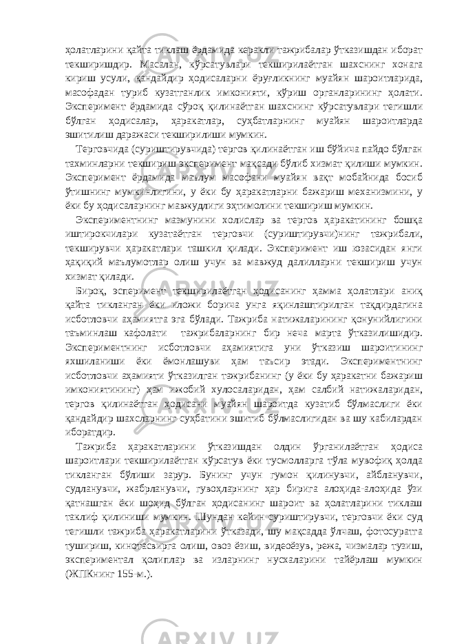 ҳолатларини қайта тиклаш ёрдамида керакли тажрибалар ўтказишдан иборат текширишдир. Масалан, кўрсатувлари текширилаётган шахснинг хонага кириш усули, қандайдир ҳодисаларни ёруғликнинг муайян шароитларида, масофадан туриб кузатганлик имконияти, кўриш органларининг ҳолати. Эксперимент ёрдамида сўроқ қилинаётган шахснинг кўрсатувлари тегишли бўлган ҳодисалар, ҳаракатлар, суҳбатларнинг муайян шароитларда эшитилиш даражаси текширилиши мумкин. Терговчида (суриштирувчида) тергов қилинаётган иш бўйича пайдо бўлган тахминларни текшириш эксперимент мақсади бўлиб хизмат қилиши мумкин. Эксперимент ёрдамида маълум масофани муайян вақт мобайнида босиб ўтишнинг мумкинлигини, у ёки бу ҳаракатларни бажариш механизмини, у ёки бу ҳодисаларнинг мавжудлиги эҳтимолини текшириш мумкин. Экспериментнинг мазмунини холислар ва тергов ҳаракатининг бошқа иштирокчилари кузатаётган терговчи (суриштирувчи)нинг тажрибали, текширувчи ҳаракатлари ташкил қилади. Эксперимент иш юзасидан янги ҳақиқий маълумотлар олиш учун ва мавжуд далилларни текшириш учун хизмат қилади. Бироқ, эсперимент текширилаётган ҳодисанинг ҳамма ҳолатлари аниқ қайта тикланган ёки иложи борича унга яқинлаштирилган тақдирдагина исботловчи аҳамиятга эга бўлади. Тажриба натижаларининг қонунийлигини таъминлаш кафолати тажрибаларнинг бир неча марта ўтказилишидир. Экспериментнинг исботловчи аҳамиятига уни ўтказиш шароитининг яхшиланиши ёки ёмонлашуви ҳам таъсир этади. Экспериментнинг исботловчи аҳамияти ўтказилган тажрибанинг (у ёки бу ҳаракатни бажариш имкониятининг) ҳам ижобий хулосаларидан, ҳам салбий натижаларидан, тергов қилинаётган ҳодисани муайян шароитда кузатиб бўлмаслиги ёки қандайдир шахсларнинг суҳбатини эшитиб бўлмаслигидан ва шу кабилардан иборатдир. Тажриба ҳаракатларини ўтказишдан олдин ўрганилаётган ҳодиса шароитлари текширилаётган кўрсатув ёки тусмолларга тўла мувофиқ ҳолда тикланган бўлиши зарур. Бунинг учун гумон қилинувчи, айбланувчи, судланувчи, жабрланувчи, гувоҳларнинг ҳар бирига алоҳида-алоҳида ўзи қатнашган ёки шоҳид бўлган ҳодисанинг шароит ва ҳолатларини тиклаш таклиф қилиниши мумкин. Шундан кейин суриштирувчи, терговчи ёки суд тегишли тажриба ҳаракатларини ўтказади, шу мақсадда ўлчаш, фотосуратга тушириш, кинотасвирга олиш, овоз ёзиш, видеоёзув, режа, чизмалар тузиш, экспериментал қолиплар ва изларнинг нусхаларини тайёрлаш мумкин (ЖПКнинг 155-м.). 