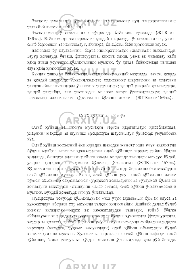 Эксперт томонидан ўтказиладиган эксперимент суд экспертизасининг таркибий қисми ҳисобланади. Эксперимент ўтказилганлиги тўғрисида баённома тузилади (ЖПКнинг 156-м.). Баённомада эксперимент қандай шароитда ўтказилганлиги, унинг олиб борилиши ва натижалари, айниқса, батафсил баён қилиниши керак. Баённома бу ҳаракатнинг барча иштирокчилари томонидан имзоланади. Зарур ҳолларда ўлчаш, фотосуратга, кинога олиш, режа ва чизмалар каби қайд этиш усуллари қўлланилиши мумкин, бу ҳақда баённомада тегишли ёзув қайд қилиниши керак. Бундан ташқари баённомада, эксперимент қандай мақсадда, қачон, қаерда ва қандай шароитда ўтказилганлиги; ҳодисанинг шароитини ва ҳолатини тиклаш айнан нималарда ўз аксини топганлиги; қандай тажриба ҳаракатлари, қандай тартибда, ким томонидан ва неча марта ўтказилганлиги; қандай натижалар олинганлиги кўрсатилган бўлиши лозим (ЖПКнинг 156-м.).     Олиб қўйиш ва тинтув   Олиб қўйиш ва тинтув мустақил тергов ҳаракатлари ҳисоблансада, уларнинг мақсади ва юритиш процессуал шароитлари ўртасида умумийлик кўп. Олиб қўйиш жисмоний ёки юридик шахсдан жиноят иши учун аҳамиятли бўлган муайян нарса ва ҳужжатларни олиб қўйишга зарурат пайдо бўлган ҳолларда, башарти уларнинг айнан кимда ва қаерда эканлиги маълум бўлиб, уларни қидиришнинг ҳожати бўлмаса, ўтказилади (ЖПКнинг 157-м.). Кўрсатилган нарса ва ҳужжатлар ихтиёрий равишда берилиши ёки мажбуран олиб қўйилиши мумкин. Бироқ олиб қўйиш учун олиб қўйилиши лозим бўлган объектлар сақланадиган тураржой хоналарини ва тураржой бўлмаган хоналарни мажбуран текшириш талаб этилса, олиб қўйиш ўтказилмаслиги мумкин. Бундай ҳолларда тинтув ўтказилади. Процессуал қонунда қўлланадиган «иш учун аҳамиятли бўлган нарса ва ҳужжатлар» ибораси тор маънода талқин қилинмайди. Ашёвий далил бўлиб хизмат қиладиган нарса ва ҳужжатлардан ташқари, ғойиб бўлган айбланувчининг қидируви учун аҳамиятли бўлган ҳужжатлар (фотосуратлар, хатлар ва ҳоказо), қиёсий ўрганиш учун намуна сифатида фойдаланиладиган нарсалар (масалан, тўқима намуналари) олиб қўйиш объектлари бўлиб хизмат қилиши мумкин. Ҳужжат ва нарсаларни олиб қўйиш нафақат олиб қўйишда, балки тинтув ва кўздан кечириш ўтказилганда ҳам рўй беради. 