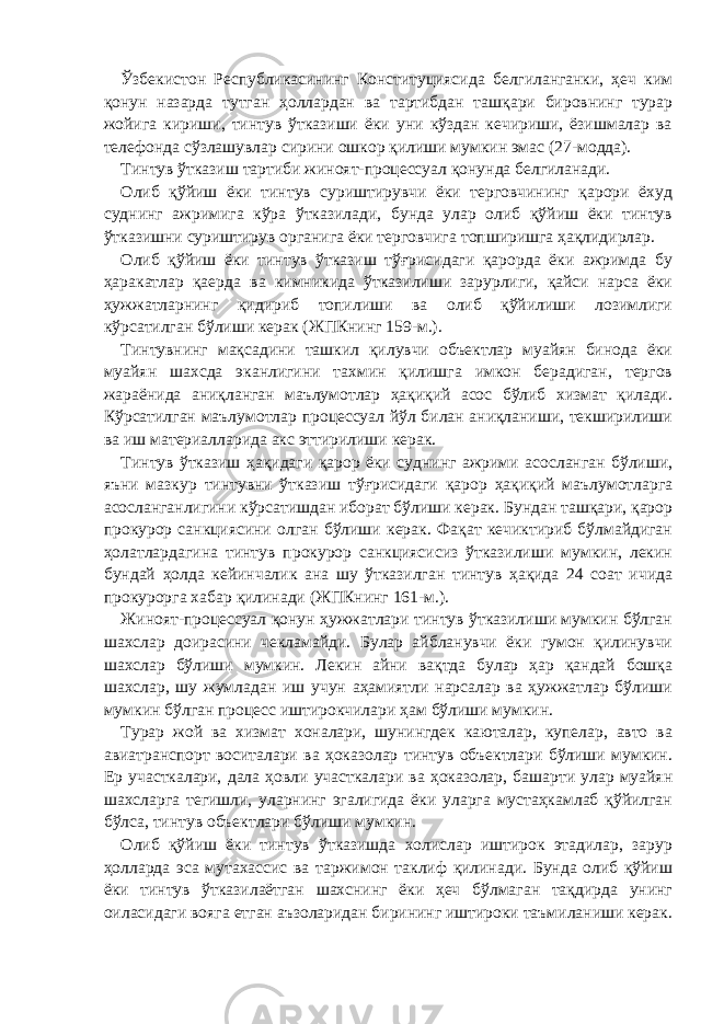 Ўзбекистон Республикасининг Конституциясида белгиланганки, ҳеч ким қонун назарда тутган ҳоллардан ва тартибдан ташқари бировнинг турар жойига кириши, тинтув ўтказиши ёки уни кўздан кечириши, ёзишмалар ва телефонда сўзлашувлар сирини ошкор қилиши мумкин эмас (27-модда). Тинтув ўтказиш тартиби жиноят-процессуал қонунда белгиланади. Олиб қўйиш ёки тинтув суриштирувчи ёки терговчининг қарори ёхуд суднинг ажримига кўра ўтказилади, бунда улар олиб қўйиш ёки тинтув ўтказишни суриштирув органига ёки терговчига топширишга ҳақлидирлар. Олиб қўйиш ёки тинтув ўтказиш тўғрисидаги қарорда ёки ажримда бу ҳаракатлар қаерда ва кимникида ўтказилиши зарурлиги, қайси нарса ёки ҳужжатларнинг қидириб топилиши ва олиб қўйилиши лозимлиги кўрсатилган бўлиши керак (ЖПКнинг 159-м.). Тинтувнинг мақсадини ташкил қилувчи объектлар муайян бинода ёки муайян шахсда эканлигини тахмин қилишга имкон берадиган, тергов жараёнида аниқланган маълумотлар ҳақиқий асос бўлиб хизмат қилади. Кўрсатилган маълумотлар процессуал йўл билан аниқланиши, текширилиши ва иш материалларида акс эттирилиши керак. Тинтув ўтказиш ҳақидаги қарор ёки суднинг ажрими асосланган бўлиши, яъни мазкур тинтувни ўтказиш тўғрисидаги қарор ҳақиқий маълумотларга асосланганлигини кўрсатишдан иборат бўлиши керак. Бундан ташқари, қарор прокурор санкциясини олган бўлиши керак. Фақат кечиктириб бўлмайдиган ҳолатлардагина тинтув прокурор санкциясисиз ўтказилиши мумкин, лекин бундай ҳолда кейинчалик ана шу ўтказилган тинтув ҳақида 24 соат ичида прокурорга хабар қилинади (ЖПКнинг 161-м.). Жиноят-процессуал қонун ҳужжатлари тинтув ўтказилиши мумкин бўлган шахслар доирасини чекламайди. Булар айбланувчи ёки гумон қилинувчи шахслар бўлиши мумкин. Лекин айни вақтда булар ҳар қандай бошқа шахслар, шу жумладан иш учун аҳамиятли нарсалар ва ҳужжатлар бўлиши мумкин бўлган процесс иштирокчилари ҳам бўлиши мумкин. Турар жой ва хизмат хоналари, шунингдек каюталар, купелар, авто ва авиатранспорт воситалари ва ҳоказолар тинтув объектлари бўлиши мумкин. Ер участкалари, дала ҳовли участкалари ва ҳоказолар, башарти улар муайян шахсларга тегишли, уларнинг эгалигида ёки уларга мустаҳкамлаб қўйилган бўлса, тинтув объектлари бўлиши мумкин. Олиб қўйиш ёки тинтув ўтказишда холислар иштирок этадилар, зарур ҳолларда эса мутахассис ва таржимон таклиф қилинади. Бунда олиб қўйиш ёки тинтув ўтказилаётган шахснинг ёки ҳеч бўлмаган тақдирда унинг оиласидаги вояга етган аъзоларидан бирининг иштироки таъмиланиши керак. 