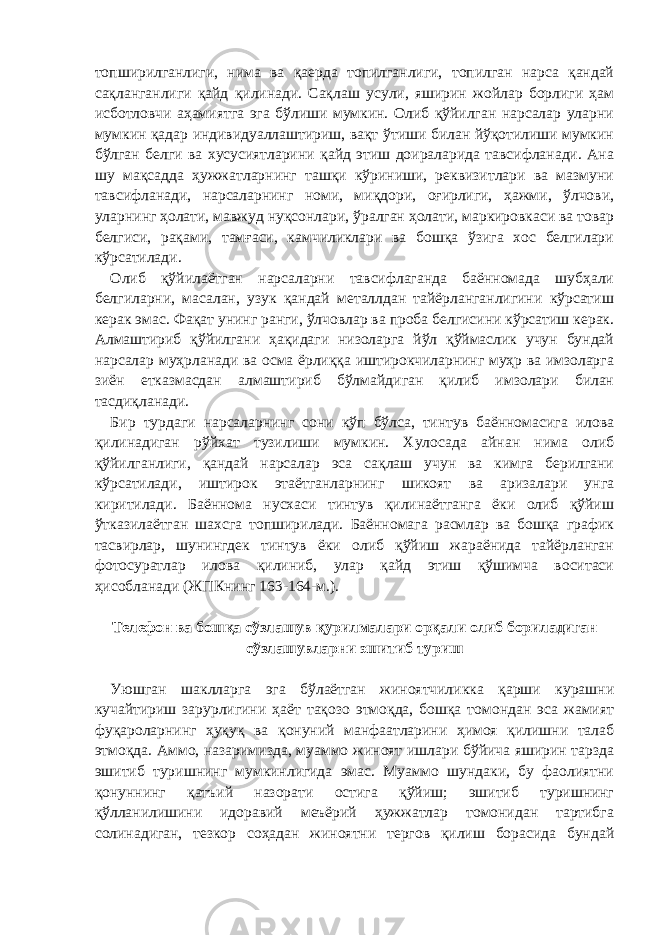 топширилганлиги, нима ва қаерда топилганлиги, топилган нарса қандай сақланганлиги қайд қилинади. Сақлаш усули, яширин жойлар борлиги ҳам исботловчи аҳамиятга эга бўлиши мумкин. Олиб қўйилган нарсалар уларни мумкин қадар индивидуаллаштириш, вақт ўтиши билан йўқотилиши мумкин бўлган белги ва хусусиятларини қайд этиш доираларида тавсифланади. Ана шу мақсадда ҳужжатларнинг ташқи кўриниши, реквизитлари ва мазмуни тавсифланади, нарсаларнинг номи, миқдори, оғирлиги, ҳажми, ўлчови, уларнинг ҳолати, мавжуд нуқсонлари, ўралган ҳолати, маркировкаси ва товар белгиси, рақами, тамғаси, камчиликлари ва бошқа ўзига хос белгилари кўрсатилади. Олиб қўйилаётган нарсаларни тавсифлаганда баённомада шубҳали белгиларни, масалан, узук қандай металлдан тайёрланганлигини кўрсатиш керак эмас. Фақат унинг ранги, ўлчовлар ва проба белгисини кўрсатиш керак. Алмаштириб қўйилгани ҳақидаги низоларга йўл қўймаслик учун бундай нарсалар муҳрланади ва осма ёрлиққа иштирокчиларнинг муҳр ва имзоларга зиён етказмасдан алмаштириб бўлмайдиган қилиб имзолари билан тасдиқланади. Бир турдаги нарсаларнинг сони кўп бўлса, тинтув баённомасига илова қилинадиган рўйхат тузилиши мумкин. Хулосада айнан нима олиб қўйилганлиги, қандай нарсалар эса сақлаш учун ва кимга берилгани кўрсатилади, иштирок этаётганларнинг шикоят ва аризалари унга киритилади. Баённома нусхаси тинтув қилинаётганга ёки олиб қўйиш ўтказилаётган шахсга топширилади. Баённомага расмлар ва бошқа график тасвирлар, шунингдек тинтув ёки олиб қўйиш жараёнида тайёрланган фотосуратлар илова қилиниб, улар қайд этиш қўшимча воситаси ҳисобланади (ЖПКнинг 163-164-м.).   Телефон ва бошқа сўзлашув қурилмалари орқали олиб бориладиган сўзлашувларни эшитиб туриш   Уюшган шаклларга эга бўлаётган жиноятчиликка қарши курашни кучайтириш зарурлигини ҳаёт тақозо этмоқда, бошқа томондан эса жамият фуқароларнинг ҳуқуқ ва қонуний манфаатларини ҳимоя қилишни талаб этмоқда. Аммо, назаримизда, муаммо жиноят ишлари бўйича яширин тарзда эшитиб туришнинг мумкинлигида эмас. Муаммо шундаки, бу фаолиятни қонуннинг қатъий назорати остига қўйиш; эшитиб туришнинг қўлланилишини идоравий меъёрий ҳужжатлар томонидан тартибга солинадиган, тезкор соҳадан жиноятни тергов қилиш борасида бундай 