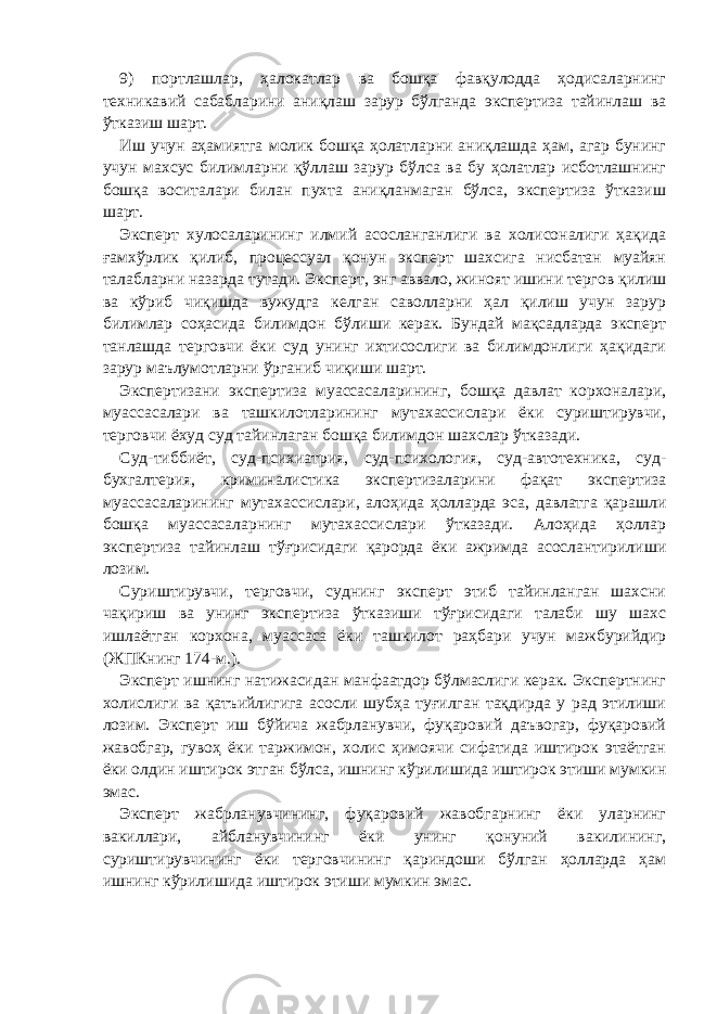 9) портлашлар, ҳалокатлар ва бошқа фавқулодда ҳодисаларнинг техникавий сабабларини аниқлаш зарур бўлганда экспертиза тайинлаш ва ўтказиш шарт. Иш учун аҳамиятга молик бошқа ҳолатларни аниқлашда ҳам, агар бунинг учун махсус билимларни қўллаш зарур бўлса ва бу ҳолатлар исботлашнинг бошқа воситалари билан пухта аниқланмаган бўлса, экспертиза ўтказиш шарт. Эксперт хулосаларининг илмий асосланганлиги ва холисоналиги ҳақида ғамхўрлик қилиб, процессуал қонун эксперт шахсига нисбатан муайян талабларни назарда тутади. Эксперт, энг аввало, жиноят ишини тергов қилиш ва кўриб чиқишда вужудга келган саволларни ҳал қилиш учун зарур билимлар соҳасида билимдон бўлиши керак. Бундай мақсадларда эксперт танлашда терговчи ёки суд унинг ихтисослиги ва билимдонлиги ҳақидаги зарур маълумотларни ўрганиб чиқиши шарт. Экспертизани экспертиза муассасаларининг, бошқа давлат корхоналари, муассасалари ва ташкилотларининг мутахассислари ёки суриштирувчи, терговчи ёхуд суд тайинлаган бошқа билимдон шахслар ўтказади. Суд-тиббиёт, суд-психиатрия, суд-психология, суд-автотехника, суд- бухгалтерия, криминалистика экспертизаларини фақат экспертиза муассасаларининг мутахассислари, алоҳида ҳолларда эса, давлатга қарашли бошқа муассасаларнинг мутахассислари ўтказади. Алоҳида ҳоллар экспертиза тайинлаш тўғрисидаги қарорда ёки ажримда асослантирилиши лозим. Суриштирувчи, терговчи, суднинг эксперт этиб тайинланган шахсни чақириш ва унинг экспертиза ўтказиши тўғрисидаги талаби шу шахс ишлаётган корхона, муассаса ёки ташкилот раҳбари учун мажбурийдир (ЖПКнинг 174-м.). Эксперт ишнинг натижасидан манфаатдор бўлмаслиги керак. Экспертнинг холислиги ва қатъийлигига асосли шубҳа туғилган тақдирда у рад этилиши лозим. Эксперт иш бўйича жабрланувчи, фуқаровий даъвогар, фуқаровий жавобгар, гувоҳ ёки таржимон, холис ҳимоячи сифатида иштирок этаётган ёки олдин иштирок этган бўлса, ишнинг кўрилишида иштирок этиши мумкин эмас. Эксперт жабрланувчининг, фуқаровий жавобгарнинг ёки уларнинг вакиллари, айбланувчининг ёки унинг қонуний вакилининг, суриштирувчининг ёки терговчининг қариндоши бўлган ҳолларда ҳам ишнинг кўрилишида иштирок этиши мумкин эмас. 