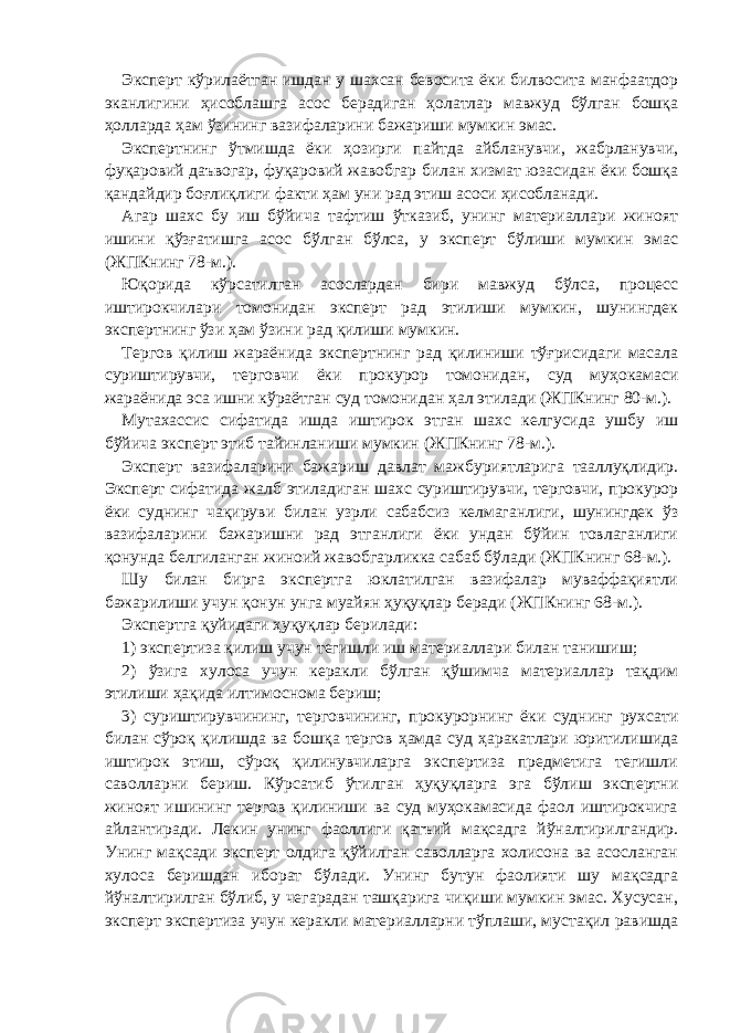 Эксперт кўрилаётган ишдан у шахсан бевосита ёки билвосита манфаатдор эканлигини ҳисоблашга асос берадиган ҳолатлар мавжуд бўлган бошқа ҳолларда ҳам ўзининг вазифаларини бажариши мумкин эмас. Экспертнинг ўтмишда ёки ҳозирги пайтда айбланувчи, жабрланувчи, фуқаровий даъвогар, фуқаровий жавобгар билан хизмат юзасидан ёки бошқа қандайдир боғлиқлиги факти ҳам уни рад этиш асоси ҳисобланади. Агар шахс бу иш бўйича тафтиш ўтказиб, унинг материаллари жиноят ишини қўзғатишга асос бўлган бўлса, у эксперт бўлиши мумкин эмас (ЖПКнинг 78-м.). Юқорида кўрсатилган асослардан бири мавжуд бўлса, процесс иштирокчилари томонидан эксперт рад этилиши мумкин, шунингдек экспертнинг ўзи ҳам ўзини рад қилиши мумкин. Тергов қилиш жараёнида экспертнинг рад қилиниши тўғрисидаги масала суриштирувчи, терговчи ёки прокурор томонидан, суд муҳокамаси жараёнида эса ишни кўраётган суд томонидан ҳал этилади (ЖПКнинг 80-м.). Мутахассис сифатида ишда иштирок этган шахс келгусида ушбу иш бўйича эксперт этиб тайинланиши мумкин (ЖПКнинг 78-м.). Эксперт вазифаларини бажариш давлат мажбуриятларига тааллуқлидир. Эксперт сифатида жалб этиладиган шахс суриштирувчи, терговчи, прокурор ёки суднинг чақируви билан узрли сабабсиз келмаганлиги, шунингдек ўз вазифаларини бажаришни рад этганлиги ёки ундан бўйин товлаганлиги қонунда белгиланган жиноий жавобгарликка сабаб бўлади (ЖПКнинг 68-м.). Шу билан бирга экспертга юклатилган вазифалар муваффақиятли бажарилиши учун қонун унга муайян ҳуқуқлар беради (ЖПКнинг 68-м.). Экспертга қуйидаги ҳуқуқлар берилади: 1) экспертиза қилиш учун тегишли иш материаллари билан танишиш; 2) ўзига хулоса учун керакли бўлган қўшимча материаллар тақдим этилиши ҳақида илтимоснома бериш; 3) суриштирувчининг, терговчининг, прокурорнинг ёки суднинг рухсати билан сўроқ қилишда ва бошқа тергов ҳамда суд ҳаракатлари юритилишида иштирок этиш, сўроқ қилинувчиларга экспертиза предметига тегишли саволларни бериш. Кўрсатиб ўтилган ҳуқуқларга эга бўлиш экспертни жиноят ишининг тергов қилиниши ва суд муҳокамасида фаол иштирокчига айлантиради. Лекин унинг фаоллиги қатъий мақсадга йўналтирилгандир. Унинг мақсади эксперт олдига қўйилган саволларга холисона ва асосланган хулоса беришдан иборат бўлади. Унинг бутун фаолияти шу мақсадга йўналтирилган бўлиб, у чегарадан ташқарига чиқиши мумкин эмас. Хусусан, эксперт экспертиза учун керакли материалларни тўплаши, мустақил равишда 