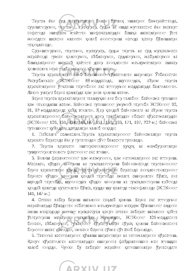 Тергов ёки суд ҳаракатлари билан боғлиқ ишларни бажараётганда, суриштирувчи, терговчи, прокурор, судья ва ишда мутахассис ёки эксперт сифатида иштирок этаётган шифокорлардан бошқа шахсларнинг ўзга жинсдаги шахсни яланғоч қилиб ечинтириш чоғида ҳозир бўлишлари тақиқланади. Суриштирувчи, терговчи, прокурор, судья тергов ва суд муҳокамаси жараёнида гумон қилинувчи, айбланувчи, судланувчи, жабрланувчи ва бошқаларнинг шахсий ҳаётига доир аниқланган маълумотларни ошкор қилмаслик чора-тадбирларини кўриши шарт. Тергов ҳаракатлари олиб боришнинг кўрсатилган шартлари Ўзбекистон Республикаси ЖПКнинг 88-моддасида, шунингдек, айрим тергов ҳаракатларини ўтказиш тартибини акс эттирувчи моддаларда белгиланган. Лекин уларга барча ҳолларда ҳам риоя қилиш лозим. Барча тергов ҳаракатларига тааллуқли яна бир талабни баённома тузишни ҳам таъкидлаш лозим. Баённома тузишнинг умумий тартиби ЖПКнинг 90, 91, 92-моддаларида қайд этилган. Ҳар қандай баённомага ва айрим тергов ҳаракатларининг баённомаларига доир талаблардан иборат кўрсатмалардан (ЖПКнинг 106, 131, 134, 141,147, 151, 156, 163, 171, 197, 202-м.) баённома тузишнинг қуйидаги қоидалари келиб чиқади: 1. Пайсалга солмаслик.Тергов ҳаракатларининг баённомалари тергов ҳаракати борасида ёки у тугагандан сўнг бевосита тузилади. 2. Тергов ҳаракати иштирокчиларининг ҳуқуқ ва мажбуриятлари тушунтирилганлиги фактининг акс этиши. 3. Билиш фаолиятининг ҳам мазмунини, ҳам натижаларини акс эттириш. Масалан, кўздан кечириш ва гувоҳлантириш баённомасида терговчининг барча ҳаракатлари ҳамда тергов ҳаракатлари борасида аниқланганларнинг барчаси кўздан кечириш қандай тартибда амалга оширилган бўлса, ана шундай тартибда, шунингдек кўздан кечириш ва гувоҳлантириш пайтида қандай ҳолатда кузатилган бўлса, худди шу ҳолатда тавсифланади (ЖПКнинг 141, 147-м.) 4. Оғзаки хабар бериш шаклини сақлаб қолиш. Барча акс эттирувчи жараёнларда бўладиган исботловчи маълумотдан маҳрум бўлишнинг олдини олиш мақсадида жиноят процессуал қонун оғзаки ахборот шаклини қайта ўзгартириш меъёрини чеклайди. Жумладан, ЖПКнинг 106-моддасига биноан, айбланувчи, гувоҳнинг кўрсатувлари сўроқ қилиш баённомасига биринчи шахс номидан, имкони борича сўзма-сўз ёзиб борилади. 5. Техника воситаларини қўллаш шароитлари ва натижаларини кўрсатиш. Қонун кўрсатилган воситалардан яширинча фойдаланишни ман этишдан келиб чиқади. Чунки бу ахборот жараёни қатнашчилари ўртасидаги 