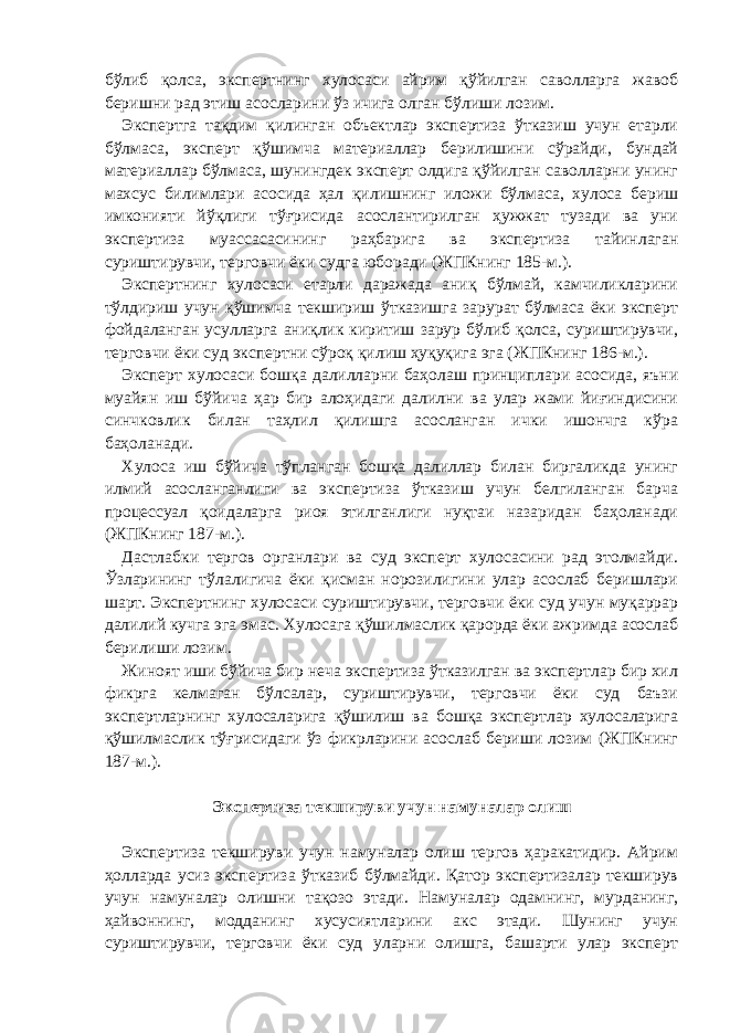 бўлиб қолса, экспертнинг хулосаси айрим қўйилган саволларга жавоб беришни рад этиш асосларини ўз ичига олган бўлиши лозим. Экспертга тақдим қилинган объектлар экспертиза ўтказиш учун етарли бўлмаса, эксперт қўшимча материаллар берилишини сўрайди, бундай материаллар бўлмаса, шунингдек эксперт олдига қўйилган саволларни унинг махсус билимлари асосида ҳал қилишнинг иложи бўлмаса, хулоса бериш имконияти йўқлиги тўғрисида асослантирилган ҳужжат тузади ва уни экспертиза муассасасининг раҳбарига ва экспертиза тайинлаган суриштирувчи, терговчи ёки судга юборади (ЖПКнинг 185-м.). Экспертнинг хулосаси етарли даражада аниқ бўлмай, камчиликларини тўлдириш учун қўшимча текшириш ўтказишга зарурат бўлмаса ёки эксперт фойдаланган усулларга аниқлик киритиш зарур бўлиб қолса, суриштирувчи, терговчи ёки суд экспертни сўроқ қилиш ҳуқуқига эга (ЖПКнинг 186-м.). Эксперт хулосаси бошқа далилларни баҳолаш принциплари асосида, яъни муайян иш бўйича ҳар бир алоҳидаги далилни ва улар жами йиғиндисини синчковлик билан таҳлил қилишга асосланган ички ишончга кўра баҳоланади. Хулоса иш бўйича тўпланган бошқа далиллар билан биргаликда унинг илмий асосланганлиги ва экспертиза ўтказиш учун белгиланган барча процессуал қоидаларга риоя этилганлиги нуқтаи назаридан баҳоланади (ЖПКнинг 187-м.). Дастлабки тергов органлари ва суд эксперт хулосасини рад этолмайди. Ўзларининг тўлалигича ёки қисман норозилигини улар асослаб беришлари шарт. Экспертнинг хулосаси суриштирувчи, терговчи ёки суд учун муқаррар далилий кучга эга эмас. Хулосага қўшилмаслик қарорда ёки ажримда асослаб берилиши лозим. Жиноят иши бўйича бир неча экспертиза ўтказилган ва экспертлар бир хил фикрга келмаган бўлсалар, суриштирувчи, терговчи ёки суд баъзи экспертларнинг хулосаларига қўшилиш ва бошқа экспертлар хулосаларига қўшилмаслик тўғрисидаги ўз фикрларини асослаб бериши лозим (ЖПКнинг 187-м.).   Экспертиза текшируви учун намуналар олиш   Экспертиза текшируви учун намуналар олиш тергов ҳаракатидир. Айрим ҳолларда усиз экспертиза ўтказиб бўлмайди. Қатор экспертизалар текширув учун намуналар олишни тақозо этади. Намуналар одамнинг, мурданинг, ҳайвоннинг, модданинг хусусиятларини акс этади. Шунинг учун суриштирувчи, терговчи ёки суд уларни олишга, башарти улар эксперт 