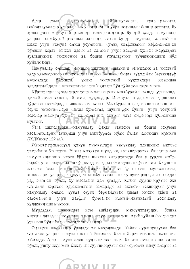 Агар гумон қилинувчилар, айбланувчилар, судланувчилар, жабрланувчилар улардан намуналар олиш учун келишдан бош тортсалар, бу ҳолда улар мажбурий равишда келтириладилар. Бундай ҳолда намуналар улардан мажбурий равишда олинади, лекин бунда намуналар олинаётган шахс учун намуна олиш усулининг тўлиқ хавфсизлиги кафолатланган бўлиши керак. Инсон ҳаёти ва соғлиғи учун хавфли бўлган жарроҳлик аралашувига, жисмоний ва бошқа усулларнинг қўлланилишига йўл қўйилмайди. Намуналар олишда тегишли шахснинг шаънига тегмаслик ва инсоний қадр-қимматини камситмаслик керак. Бу шахс билан қўпол ёки бетакаллуф муомалада бўлишга, унинг жисмоний нуқсонлари юзасидан ҳақоратлайдиган, камситадиган танбеҳларга йўл қўйилмаслиги керак. Кўрсатилган қоидаларга тергов ҳаракатини мажбурий равишда ўтказишда қатъий амал қилиш, айниқса, муҳимдир. Мажбурлаш даражаси қаршилик кўрсатиш меъёридан ошмаслиги керак. Мажбурлаш фақат ишонтиришнинг барча имкониятлари тамом бўлганда, шунингдек бунинг учун қонуний асослар мавжуд бўлган ҳоллардагина охирги чора сифатида қўлланиши мумкин. Ўзга шахслардан намуналар фақат таносил ва бошқа юқумли касалликларни аниқлаш учун мажбурлов йўли билан олиниши мумкин (ЖПКнинг 192-м.). Жиноят-процессуал қонун ҳужжатлари намуналар олишнинг махсус тартибини ўрнатган. Унинг моҳияти шундаки, суриштирувчи ёки терговчи намуна олиниши керак бўлган шахсни чақиртиради ёки у турган жойга бориб, уни намуна олиш тўғрисидаги қарор ёки суднинг ўзига келиб тушган ажрими билан таништириб тилхат олади ва бу шахсга, мутахассисга, холисларга уларнинг ҳуқуқ ва мажбуриятларини тушунтиради, агар кимдир рад этилган бўлса, бу масалани ҳал қилади. Кейин суриштирувчи ёки терговчи керакли ҳаракатларни бажаради ва эксперт текшируви учун намуналар олади. Бунда оғриқ бермайдиган ҳамда инсон ҳаёти ва саломатлиги учун хавфли бўлмаган илмий-техникавий воситалар қўлланилиши мумкин. Мурдадан, шунингдек хом ашёлардан, маҳсулотлардан, бошқа материаллардан намуналар олиш эксгумация қилиш, олиб қўйиш ёки тинтув ўтказиш йўли билан амалга оширилади. Олинган намуналар ўралади ва муҳрланади. Кейин суриштирувчи ёки терговчи уларни намуна олиш баённомаси билан бирга тегишли экспертга юборади. Агар намуна олиш суднинг ажримига биноан амалга оширилган бўлса, ушбу ажримни бажарган суриштирувчи ёки терговчи намуналарни ва 