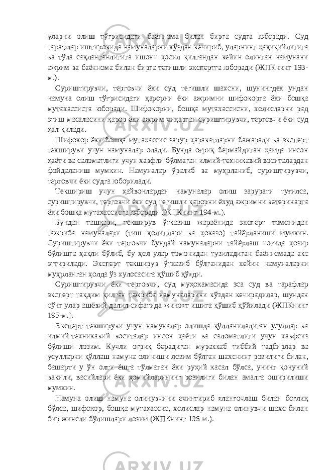 уларни олиш тўғрисидаги баённома билан бирга судга юборади. Суд тарафлар иштирокида намуналарни кўздан кечириб, уларнинг ҳақиқийлигига ва тўла сақланганлигига ишонч ҳосил қилгандан кейин олинган намунани ажрим ва баённома билан бирга тегишли экспертга юборади (ЖПКнинг 193- м.). Суриштирувчи, терговчи ёки суд тегишли шахсни, шунингдек ундан намуна олиш тўғрисидаги қарорни ёки ажримни шифокорга ёки бошқа мутахассисга юборади. Шифокорни, бошқа мутахассисни, холисларни рад этиш масаласини қарор ёки ажрим чиқарган суриштирувчи, терговчи ёки суд ҳал қилади. Шифокор ёки бошқа мутахассис зарур ҳаракатларни бажаради ва эксперт текшируви учун намуналар олади. Бунда оғриқ бермайдиган ҳамда инсон ҳаёти ва саломатлиги учун хавфли бўлмаган илмий-техникавий воситалардан фойдаланиш мумкин. Намуналар ўралиб ва муҳрланиб, суриштирувчи, терговчи ёки судга юборилади. Текшириш учун ҳайвонлардан намуналар олиш зарурати туғилса, суриштирувчи, терговчи ёки суд тегишли қарорни ёхуд ажримни ветеринарга ёки бошқа мутахассисга юборади (ЖПКнинг 194-м.). Бундан ташқари, текширув ўтказиш жараёнида эксперт томонидан тажриба намуналари (тиш қолиплари ва ҳоказо) тайёрланиши мумкин. Суриштирувчи ёки терговчи бундай намуналарни тайёрлаш чоғида ҳозир бўлишга ҳақли бўлиб, бу ҳол улар томонидан тузиладиган баённомада акс эттирилади. Эксперт текширув ўтказиб бўлганидан кейин намуналарни муҳрланган ҳолда ўз хулосасига қўшиб қўяди. Суриштирувчи ёки терговчи, суд муҳокамасида эса суд ва тарафлар эксперт тақдим қилган тажриба намуналарини кўздан кечирадилар, шундан сўнг улар ашёвий далил сифатида жиноят ишига қўшиб қўйилади (ЖПКнинг 195-м.). Эксперт текшируви учун намуналар олишда қўлланиладиган усуллар ва илмий-техникавий воситалар инсон ҳаёти ва саломатлиги учун хавфсиз бўлиши лозим. Кучли оғриқ берадиган мураккаб тиббий тадбирлар ва усулларни қўллаш намуна олиниши лозим бўлган шахснинг розилиги билан, башарти у ўн олти ёшга тўлмаган ёки руҳий касал бўлса, унинг қонуний вакили, васийлари ёки ҳомийларининг розилиги билан амалга оширилиши мумкин. Намуна олиш намуна олинувчини ечинтириб яланғочлаш билан боғлиқ бўлса, шифокор, бошқа мутахассис, холислар намуна олинувчи шахс билан бир жинсли бўлишлари лозим (ЖПКнинг 196-м.). 