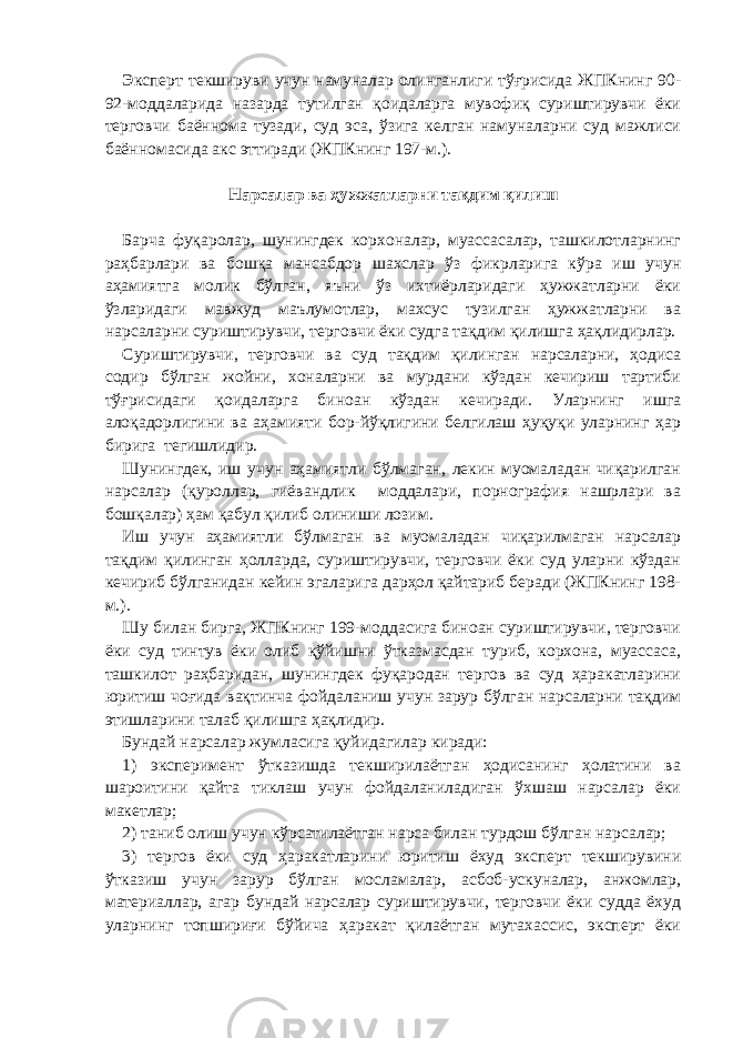 Эксперт текшируви учун намуналар олинганлиги тўғрисида ЖПКнинг 90- 92-моддаларида назарда тутилган қоидаларга мувофиқ суриштирувчи ёки терговчи баённома тузади, суд эса, ўзига келган намуналарни суд мажлиси баённомасида акс эттиради (ЖПКнинг 197-м.).   Нарсалар ва ҳужжатларни тақдим қилиш   Барча фуқаролар, шунингдек корхоналар, муассасалар, ташкилотларнинг раҳбарлари ва бошқа мансабдор шахслар ўз фикрларига кўра иш учун аҳамиятга молик бўлган, яъни ўз ихтиёрларидаги ҳужжатларни ёки ўзларидаги мавжуд маълумотлар, махсус тузилган ҳужжатларни ва нарсаларни суриштирувчи, терговчи ёки судга тақдим қилишга ҳақлидирлар. Суриштирувчи, терговчи ва суд тақдим қилинган нарсаларни, ҳодиса содир бўлган жойни, хоналарни ва мурдани кўздан кечириш тартиби тўғрисидаги қоидаларга биноан кўздан кечиради. Уларнинг ишга алоқадорлигини ва аҳамияти бор-йўқлигини белгилаш ҳуқуқи уларнинг ҳар бирига тегишлидир. Шунингдек, иш учун аҳамиятли бўлмаган, лекин муомаладан чиқарилган нарсалар (қуроллар, гиёвандлик моддалари, порнография нашрлари ва бошқалар) ҳам қабул қилиб олиниши лозим. Иш учун аҳамиятли бўлмаган ва муомаладан чиқарилмаган нарсалар тақдим қилинган ҳолларда, суриштирувчи, терговчи ёки суд уларни кўздан кечириб бўлганидан кейин эгаларига дарҳол қайтариб беради (ЖПКнинг 198- м.). Шу билан бирга, ЖПКнинг 199-моддасига биноан суриштирувчи, терговчи ёки суд тинтув ёки олиб қўйишни ўтказмасдан туриб, корхона, муассаса, ташкилот раҳбаридан, шунингдек фуқародан тергов ва суд ҳаракатларини юритиш чоғида вақтинча фойдаланиш учун зарур бўлган нарсаларни тақдим этишларини талаб қилишга ҳақлидир. Бундай нарсалар жумласига қуйидагилар киради: 1) эксперимент ўтказишда текширилаётган ҳодисанинг ҳолатини ва шароитини қайта тиклаш учун фойдаланиладиган ўхшаш нарсалар ёки макетлар; 2) таниб олиш учун кўрсатилаётган нарса билан турдош бўлган нарсалар; 3) тергов ёки суд ҳаракатларини юритиш ёхуд эксперт текширувини ўтказиш учун зарур бўлган мосламалар, асбоб-ускуналар, анжомлар, материаллар, агар бундай нарсалар суриштирувчи, терговчи ёки судда ёхуд уларнинг топшириғи бўйича ҳаракат қилаётган мутахассис, эксперт ёки 