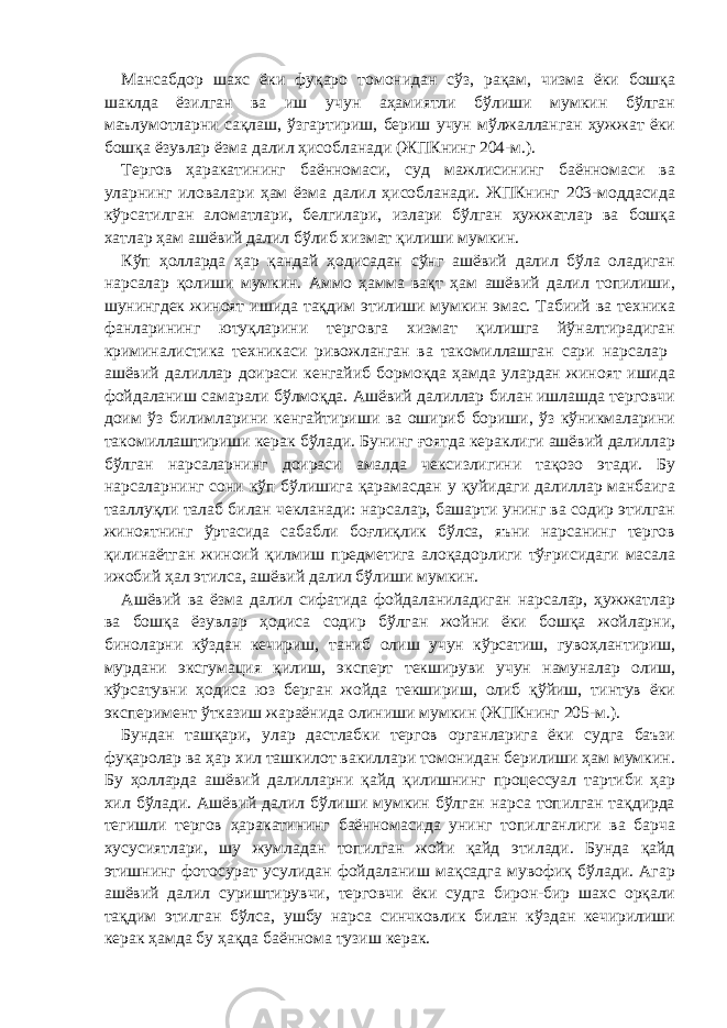 Мансабдор шахс ёки фуқаро томонидан сўз, рақам, чизма ёки бошқа шаклда ёзилган ва иш учун аҳамиятли бўлиши мумкин бўлган маълумотларни сақлаш, ўзгартириш, бериш учун мўлжалланган ҳужжат ёки бошқа ёзувлар ёзма далил ҳисобланади (ЖПКнинг 204-м.). Тергов ҳаракатининг баённомаси, суд мажлисининг баённомаси ва уларнинг иловалари ҳам ёзма далил ҳисобланади. ЖПКнинг 203-моддасида кўрсатилган аломатлари, белгилари, излари бўлган ҳужжатлар ва бошқа хатлар ҳам ашёвий далил бўлиб хизмат қилиши мумкин. Кўп ҳолларда ҳар қандай ҳодисадан сўнг ашёвий далил бўла оладиган нарсалар қолиши мумкин. Аммо ҳамма вақт ҳам ашёвий далил топилиши, шунингдек жиноят ишида тақдим этилиши мумкин эмас. Табиий ва техника фанларининг ютуқларини терговга хизмат қилишга йўналтирадиган криминалистика техникаси ривожланган ва такомиллашган сари нарсалар ашёвий далиллар доираси кенгайиб бормоқда ҳамда улардан жиноят ишида фойдаланиш самарали бўлмоқда. Ашёвий далиллар билан ишлашда терговчи доим ўз билимларини кенгайтириши ва ошириб бориши, ўз кўникмаларини такомиллаштириши керак бўлади. Бунинг ғоятда кераклиги ашёвий далиллар бўлган нарсаларнинг доираси амалда чексизлигини тақозо этади. Бу нарсаларнинг сони кўп бўлишига қарамасдан у қуйидаги далиллар манбаига тааллуқли талаб билан чекланади: нарсалар, башарти унинг ва содир этилган жиноятнинг ўртасида сабабли боғлиқлик бўлса, яъни нарсанинг тергов қилинаётган жиноий қилмиш предметига алоқадорлиги тўғрисидаги масала ижобий ҳал этилса, ашёвий далил бўлиши мумкин. Ашёвий ва ёзма далил сифатида фойдаланиладиган нарсалар, ҳужжатлар ва бошқа ёзувлар ҳодиса содир бўлган жойни ёки бошқа жойларни, биноларни кўздан кечириш, таниб олиш учун кўрсатиш, гувоҳлантириш, мурдани эксгумация қилиш, эксперт текшируви учун намуналар олиш, кўрсатувни ҳодиса юз берган жойда текшириш, олиб қўйиш, тинтув ёки эксперимент ўтказиш жараёнида олиниши мумкин (ЖПКнинг 205-м.). Бундан ташқари, улар дастлабки тергов органларига ёки судга баъзи фуқаролар ва ҳар хил ташкилот вакиллари томонидан берилиши ҳам мумкин. Бу ҳолларда ашёвий далилларни қайд қилишнинг процессуал тартиби ҳар хил бўлади. Ашёвий далил бўлиши мумкин бўлган нарса топилган тақдирда тегишли тергов ҳаракатининг баённомасида унинг топилганлиги ва барча хусусиятлари, шу жумладан топилган жойи қайд этилади. Бунда қайд этишнинг фотосурат усулидан фойдаланиш мақсадга мувофиқ бўлади. Агар ашёвий далил суриштирувчи, терговчи ёки судга бирон-бир шахс орқали тақдим этилган бўлса, ушбу нарса синчковлик билан кўздан кечирилиши керак ҳамда бу ҳақда баённома тузиш керак. 