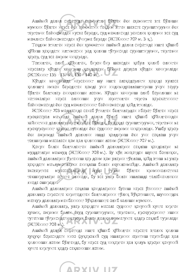 Ашёвий далил сифатида аҳамиятли бўлган ёки аҳамиятга эга бўлиши мумкин бўлган нарса ёки ҳужжатни тақдим этган шахсга суриштирувчи ёки терговчи баённомадан нусха беради, суд мажлисида раислик қилувчи эса суд мажлиси баённомасидан кўчирма беради (ЖПКнинг 202-м. 3-қ.). Тақдим этилган нарса ёки ҳужжатни ашёвий далил сифатида ишга қўшиб қўйиш ҳақидаги илтимосни рад қилиш тўғрисида суриштирувчи, терговчи қарор, суд эса ажрим чиқаради. Топилган, олиб қўйилган, бирон-бир шахсдан қабул қилиб олинган нарсалар кўздан кечириш қоидалари бўйича дарҳол кўздан кечирилади (ЖПКнинг 135 - 137-м., 139 - 140-м.). Кўздан кечиришда нарсанинг шу ишга алоқадорлиги ҳақида хулоса қилишга имкон берадиган ҳамда уни индивидуаллаштириш учун зарур бўлган белгилар аниқланиши лозим. Кўздан кечириш олиб борилиши ва натижалари нарса олиниши учун юритилган тергов ҳаракатининг баённомасида ёки суд мажлисининг баённомасида қайд этилади. ЖПКнинг 203-моддасида санаб ўтилган белгилардан иборат бўлган нарса процессуал маънода ашёвий далил бўлиб ишга қўшиб қўйилганидан кейингина далилларнинг манбаи бўлади, бу ҳақда суриштирувчи, терговчи ва прокурорнинг қарори тузилади ёки суднинг ажрими чиқарилади. Ушбу қарор ёки ажримда ашёвий далилни ишда қолдириш ёки уни сақлаш учун топшириш масаласи ҳам ҳал қилиниши лозим (ЖПКнинг 207-м.). Қонун билан белгиланган ашёвий далилларни сақлаш қоидалари ва муддатлари мавжуд (ЖПКнинг 208-м.). Бу кўп жиҳатдан шунга боғлиқки, ашёвий далилларни ўрганиш ҳар доим ҳам уларни тўплаш, қайд этиш ва улар ҳақидаги маълумотларни аниқлаш билан якунланмайди. Ашёвий далиллар экспертиза муассасаларида жуда турли бўлган криминалистика текширувлари остига олинади, бу эса улар билан ишлашда талабчанликни янада оширади. Ашёвий далилларни сақлаш қоидаларини бузиш нарса ўзининг ашёвий далиллар сирасига киритадиган белгиларини тўлиқ йўқотишига, шунингдек мазкур далиллар манбаининг йўқолишига олиб келиши мумкин. Ашёвий далиллар, улар ҳақидаги масала суднинг қонуний кучга кирган ҳукми, ажрими билан ёхуд суриштирувчи, терговчи, прокурорнинг ишни тугатиш тўғрисидаги қарори билан ҳал қилинмагунга қадар сақлаб турилади (ЖПКнинг 208-м.). Ашёвий далил сифатида ишга қўшиб қўйилган нарсага эгалик қилиш ҳуқуқи борасидаги низо фуқаровий суд ишларини юритиш тартибида ҳал қилиниши лозим бўлганда, бу нарса суд чиқарган ҳал қилув қарори қонуний кучга киргунга қадар сақланиши лозим. 