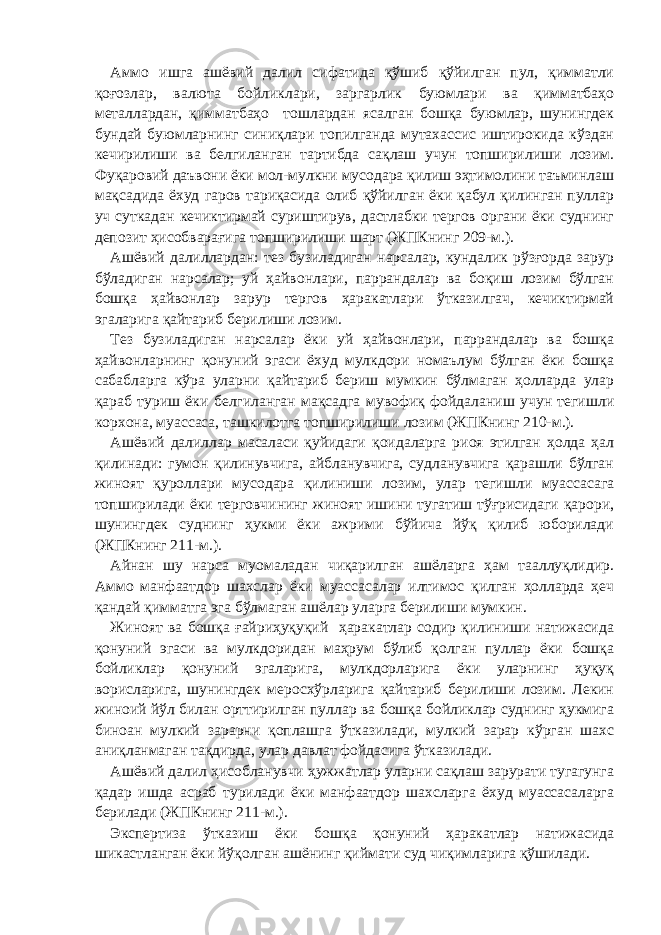 Аммо ишга ашёвий далил сифатида қўшиб қўйилган пул, қимматли қоғозлар, валюта бойликлари, заргарлик буюмлари ва қимматбаҳо металлардан, қимматбаҳо тошлардан ясалган бошқа буюмлар, шунингдек бундай буюмларнинг синиқлари топилганда мутахассис иштирокида кўздан кечирилиши ва белгиланган тартибда сақлаш учун топширилиши лозим. Фуқаровий даъвони ёки мол-мулкни мусодара қилиш эҳтимолини таъминлаш мақсадида ёхуд гаров тариқасида олиб қўйилган ёки қабул қилинган пуллар уч суткадан кечиктирмай суриштирув, дастлабки тергов органи ёки суднинг депозит ҳисобварағига топширилиши шарт (ЖПКнинг 209-м.). Ашёвий далиллардан: тез бузиладиган нарсалар, кундалик рўзғорда зарур бўладиган нарсалар; уй ҳайвонлари, паррандалар ва боқиш лозим бўлган бошқа ҳайвонлар зарур тергов ҳаракатлари ўтказилгач, кечиктирмай эгаларига қайтариб берилиши лозим. Тез бузиладиган нарсалар ёки уй ҳайвонлари, паррандалар ва бошқа ҳайвонларнинг қонуний эгаси ёхуд мулкдори номаълум бўлган ёки бошқа сабабларга кўра уларни қайтариб бериш мумкин бўлмаган ҳолларда улар қараб туриш ёки белгиланган мақсадга мувофиқ фойдаланиш учун тегишли корхона, муассаса, ташкилотга топширилиши лозим (ЖПКнинг 210-м.). Ашёвий далиллар масаласи қуйидаги қоидаларга риоя этилган ҳолда ҳал қилинади: гумон қилинувчига, айбланувчига, судланувчига қарашли бўлган жиноят қуроллари мусодара қилиниши лозим, улар тегишли муассасага топширилади ёки терговчининг жиноят ишини тугатиш тўғрисидаги қарори, шунингдек суднинг ҳукми ёки ажрими бўйича йўқ қилиб юборилади (ЖПКнинг 211-м.). Айнан шу нарса муомаладан чиқарилган ашёларга ҳам тааллуқлидир. Аммо манфаатдор шахслар ёки муассасалар илтимос қилган ҳолларда ҳеч қандай қимматга эга бўлмаган ашёлар уларга берилиши мумкин. Жиноят ва бошқа ғайриҳуқуқий ҳаракатлар содир қилиниши натижасида қонуний эгаси ва мулкдоридан маҳрум бўлиб қолган пуллар ёки бошқа бойликлар қонуний эгаларига, мулкдорларига ёки уларнинг ҳуқуқ ворисларига, шунингдек меросхўрларига қайтариб берилиши лозим. Лекин жиноий йўл билан орттирилган пуллар ва бошқа бойликлар суднинг ҳукмига биноан мулкий зарарни қоплашга ўтказилади, мулкий зарар кўрган шахс аниқланмаган тақдирда, улар давлат фойдасига ўтказилади. Ашёвий далил ҳисобланувчи ҳужжатлар уларни сақлаш зарурати тугагунга қадар ишда асраб турилади ёки манфаатдор шахсларга ёхуд муассасаларга берилади (ЖПКнинг 211-м.). Экспертиза ўтказиш ёки бошқа қонуний ҳаракатлар натижасида шикастланган ёки йўқолган ашёнинг қиймати суд чиқимларига қўшилади. 