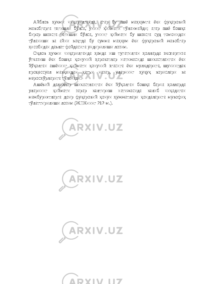 Айблов ҳукми чиқарилганда, агар бу ашё маҳкумга ёки фуқаровий жавобгарга тегишли бўлса, унинг қиймати тўланмайди; агар ашё бошқа бирор шахсга тегишли бўлса, унинг қиймати бу шахсга суд томонидан тўланиши ва айни вақтда бу сумма маҳкум ёки фуқаровий жавобгар ҳисобидан давлат фойдасига ундирилиши лозим. Оқлов ҳукми чиқарилганда ҳамда иш тугатилган ҳолларда экспертиза ўтказиш ёки бошқа қонуний ҳаракатлар натижасида шикастланган ёки йўқолган ашёнинг қиймати қонуний эгасига ёки мулкдорига, шунингдек процессуал мавқеидан қатъи назар, уларнинг ҳуқуқ ворислари ва меросхўрларига тўланади. Ашёвий далиллар шикастланган ёки йўқолган бошқа барча ҳолларда уларнинг қиймати зарар келтириш натижасида келиб чиқадиган мажбуриятларга доир фуқаровий қонун ҳужжатлари қоидаларига мувофиқ тўлаттирилиши лозим (ЖПКнинг 212-м.). 