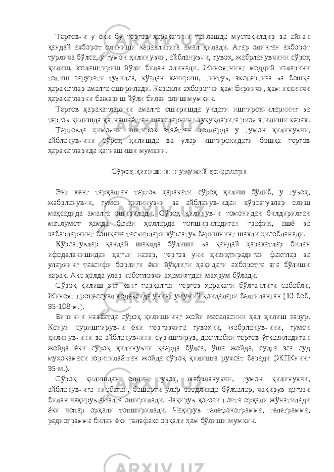 Терговчи у ёки бу тергов ҳаракатини танлашда мустақилдир ва айнан қандай ахборот олиниши кераклигига амал қилади. Агар олинган ахборот турлича бўлса, у гумон қилинувчи, айбланувчи, гувоҳ, жабрланувчини сўроқ қилиш, юзлаштириш йўли билан олинади. Жиноятнинг моддий изларини топиш зарурати туғилса, кўздан кечириш, тинтув, экспертиза ва бошқа ҳаракатлар амалга оширилади. Керакли ахборотни ҳам биринчи, ҳам иккинчи ҳаракатларни бажариш йўли билан олиш мумкин. Тергов ҳаракатларини амалга оширишда ундаги иштирокчиларнинг ва тергов қилишда қатнашаётган шахсларнинг ҳуқуқларига риоя этилиши керак. Терговда ҳимоячи иштирок этаётган ҳолларда у гумон қилинувчи, айбланувчини сўроқ қилишда ва улар иштирокидаги бошқа тергов ҳаракатларида қатнашиши мумкин. Сўроқ қилишнинг умумий қоидалари   Энг кенг тарқалган тергов ҳаракати сўроқ қилиш бўлиб, у гувоҳ, жабрланувчи, гумон қилинувчи ва айбланувчидан кўрсатувлар олиш мақсадида амалга оширилади. Сўроқ қилинувчи томонидан билдирилган маълумот ҳамда баъзи ҳолларда топшириладиган график, ашё ва хабарларнинг бошқача тасвирлари кўрсатув беришнинг шакли ҳисобланади. Кўрсатувлар қандай шаклда бўлиши ва қандай ҳаракатлар билан ифодаланишидан қатъи назар, тергов уни қизиқтирадиган фактлар ва уларнинг тавсифи борлиги ёки йўқлиги ҳақидаги ахборотга эга бўлиши керак. Акс ҳолда улар исботловчи аҳамиятдан маҳрум бўлади. Сўроқ қилиш энг кенг тарқалган тергов ҳаракати бўлганлиги сабабли, Жиноят процессуал кодексида унинг умумий қоидалари белгиланган (10-боб, 96-108-м.). Биринчи навбатда сўроқ қилишнинг жойи масаласини ҳал қилиш зарур. Қонун суриштирувчи ёки терговчига гувоҳни, жабрланувчини, гумон қилинувчини ва айбланувчини суриштирув, дастлабки тергов ўтказиладиган жойда ёки сўроқ қилинувчи қаерда бўлса, ўша жойда, судга эса суд муҳокамаси юритилаётган жойда сўроқ қилишга рухсат беради (ЖПКнинг 96-м.). Сўроқ қилишдан олдин гувоҳ, жабрланувчи, гумон қилинувчи, айбланувчига нисбатан, башарти улар озодликда бўлсалар, чақирув қоғози билан чақирув амалга оширилади. Чақирув қоғози почта орқали жўнатилади ёки чопар орқали топширилади. Чақирув телефонограмма, телеграмма, радиограмма билан ёки телефакс орқали ҳам бўлиши мумкин. 