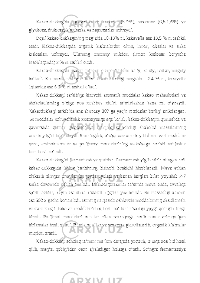 Kakao-dukkagida uglevodlardan kraxmal (5-9%), saxaroza (0,5-1,6%) va glyukoza, fruktoza, kletchatka va neptozanlar uchraydi. Oqsil kakao-dukkagining mag‘zida 10-13% ni, kakavella esa 13,5 % ni tashkil etadi. Kakao-dukkagida organik kislotalardan olma, limon, oksalat va sirka kislotalari uchraydi. Ularning umumiy mikdori (limon kislotasi bo‘yicha hisoblaganda) 2 % ni tashkil etadi. Kakao-dukkagida asosan mineral elementlaridan kaliy, kalsiy, fosfor, magniy bo‘ladi. Kul moddasining mikdori kakao dukkagi magzida - 2-4 % ni, kakavella 1qismida esa 6-9 % ni tashkil qiladi. Kakao-dukkagi tarkibiga kiruvchi aromatik moddalar kakao mahsulotlari va shokoladlarning o‘ziga xos xushbuy xidini ta’minlashda katta rol o‘ynaydi. Kakaodukkagi tarkibida ana shunday 300 ga yaqin moddalar borligi anikdangan. Bu moddalar uchuvchanlik xususiyatiga ega bo‘lib, kakao-dukkagini quritishda va qovurishda qisman yuqoladi va ularning ko‘pchiligi shokolad massalarining xushbuyligini ta’minlaydi. Shuningdek, o‘ziga xoc xushbuy hid beruvchi moddalar qand, aminokislotalar va polifenov moddalarining reaksiyaga borishi natijasida ham hosil bo‘ladi. Kakao-dukkagini fermentlash va quritish. Fermentlash yig‘ishtirib olingan ho‘l kakao-dukkagida ishlov berishning birinchi boskichi hisoblanadi. Meva etidan chikarib olingan urug‘lar bir joyda uyuladi va banan barglari bilan yopishib 2-7 sutka davomida ushlab turiladi. Mikroorganizmlar ta’sirida meva etida, avvaliga spirtli achish, keyin esa sirka kislotali bijg‘ish yuz beradi. Bu massadagi xarorat esa 500 S gacha ko‘tariladi. Buning natijasida oshlovchi moddalarning oksidlanishi va qora rangli flobofen moddalarining hosil bo‘lishi hisobiga ypyg‘ qo‘ng‘ir tusga kiradi. Polifenol moddalari oqsillar bilan reaksiyaga borib suvda erimaydigan birikmalar hosil qiladi. Bunda oqsillar va saxaroza gidrolizlanib, organik kislotalar miqdori ortadi. Kakao-dukkagi achchiq ta’mini ma’lum darajada yuqotib, o‘ziga xos hid hosil qilib, mag‘zi qobig‘idan oson ajraladigan holatga o‘tadi. So‘ngra fermentatsiya 