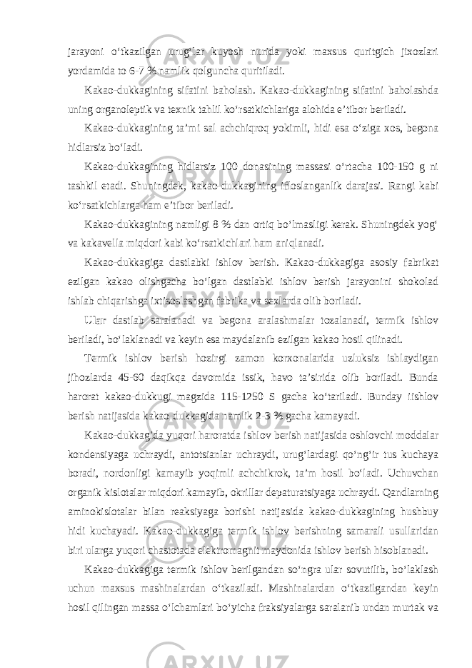 jarayoni o‘tkazilgan urug‘lar kuyosh nurida yoki maxsus quritgich jixozlari yordamida to 6-7 % namlik qolguncha quritiladi. Kakao-dukkagining sifatini baholash. Kakao-dukkagining sifatini baholashda uning organoleptik va texnik tahlil ko‘rsatkichlariga alohida e’tibor beriladi. Kakao-dukkagining ta’mi sal achchiqroq yokimli, hidi esa o‘ziga xos, begona hidlarsiz bo‘ladi. Kakao-dukkagining hidlarsiz 100 donasining massasi o‘rtacha 100-150 g ni tashkil etadi. Shuningdek, kakao-dukkagining ifloslanganlik darajasi. Rangi kabi ko‘rsatkichlarga ham e’tibor beriladi. Kakao-dukkagining namligi 8 % dan ortiq bo‘lmasligi kerak. Shuningdek yog‘ va kakavella miqdori kabi ko‘rsatkichlari ham aniqlanadi. Kakao-dukkagiga dastlabki ishlov berish. Kakao-dukkagiga asosiy fabrikat ezilgan kakao olishgacha bo‘lgan dastlabki ishlov berish jarayonini shokolad ishlab chiqarishga ixtisoslashgan fabrika va sexlarda olib boriladi. Ular dastlab saralanadi va begona aralashmalar tozalanadi, termik ishlov beriladi, bo‘laklanadi va keyin esa maydalanib ezilgan kakao hosil qilinadi. Termik ishlov berish hozirgi zamon korxonalarida uzluksiz ishlaydigan jihozlarda 45-60 daqikqa davomida issik, havo ta’sirida olib boriladi. Bunda harorat kakao-dukkugi magzida 115-1250 S gacha ko‘tariladi. Bunday iishlov berish natijasida kakao-dukkagida namlik 2-3 % gacha kamayadi. Kakao-dukkagida yuqori haroratda ishlov berish natijasida oshlovchi moddalar kondensiyaga uchraydi, antotsianlar uchraydi, urug‘lardagi qo‘ng‘ir tus kuchaya boradi, nordonligi kamayib yoqimli achchikrok, ta’m hosil bo‘ladi. Uchuvchan organik kislotalar miqdori kamayib, okrillar depaturatsiyaga uchraydi. Qandlarning aminokislotalar bilan reaksiyaga borishi natijasida kakao-dukkagining hushbuy hidi kuchayadi. Kakao-dukkagiga termik ishlov berishning samarali usullaridan biri ularga yuqori chastotada elektromagnit maydonida ishlov berish hisoblanadi. Kakao-dukkagiga termik ishlov berilgandan so‘ngra ular sovutilib, bo‘laklash uchun maxsus mashinalardan o‘tkaziladi. Mashinalardan o‘tkazilgandan keyin hosil qilingan massa o‘lchamlari bo‘yicha fraksiyalarga saralanib undan murtak va 