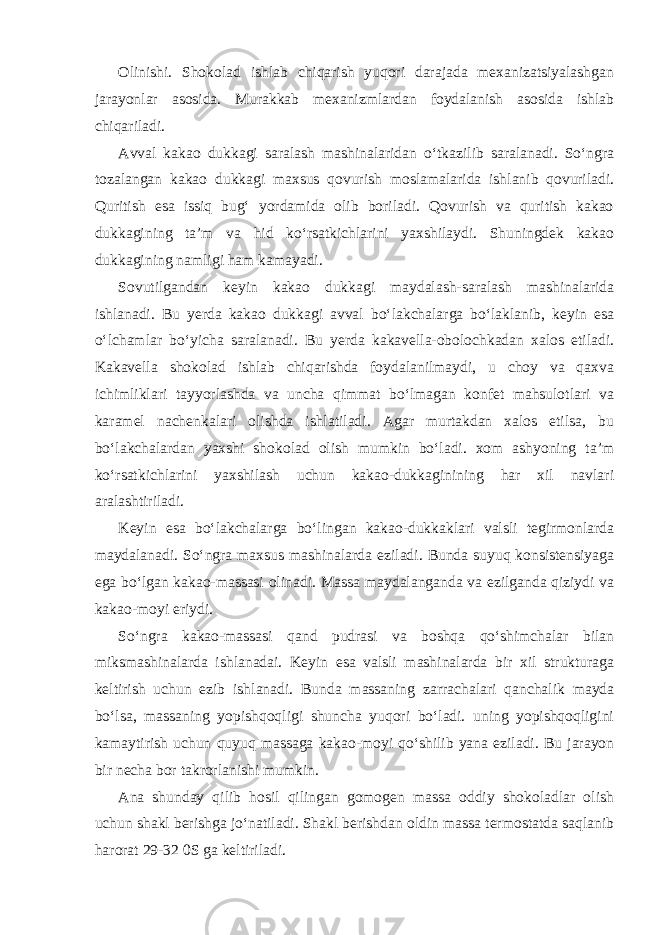 Olinishi. Shokolad ishlab chiqarish yuqori darajada mexanizatsiyalashgan jarayonlar asosida. Murakkab mexanizmlardan foydalanish asosida ishlab chiqariladi. Avval kakao dukkagi saralash mashinalaridan o‘tkazilib saralanadi. So‘ngra tozalangan kakao dukkagi maxsus qovurish moslamalarida ishlanib qovuriladi. Quritish esa issiq bug‘ yordamida olib boriladi. Qovurish va quritish kakao dukkagining ta’m va hid ko‘rsatkichlarini yaxshilaydi. Shuningdek kakao dukkagining namligi ham kamayadi. Sovutilgandan keyin kakao dukkagi maydalash-saralash mashinalarida ishlanadi. Bu yerda kakao dukkagi avval bo‘lakchalarga bo‘laklanib, keyin esa o‘lchamlar bo‘yicha saralanadi. Bu yerda kakavella-obolochkadan xalos etiladi. Kakavella shokolad ishlab chiqarishda foydalanilmaydi, u choy va qaxva ichimliklari tayyorlashda va uncha qimmat bo‘lmagan konfet mahsulotlari va karamel nachenkalari olishda ishlatiladi. Agar murtakdan xalos etilsa, bu bo‘lakchalardan yaxshi shokolad olish mumkin bo‘ladi. xom ashyoning ta’m ko‘rsatkichlarini yaxshilash uchun kakao-dukkaginining har xil navlari aralashtiriladi. Keyin esa bo‘lakchalarga bo‘lingan kakao-dukkaklari valsli tegirmonlarda maydalanadi. So‘ngra maxsus mashinalarda eziladi. Bunda suyuq konsistensiyaga ega bo‘lgan kakao-massasi olinadi. Massa maydalanganda va ezilganda qiziydi va kakao-moyi eriydi. So‘ngra kakao-massasi qand pudrasi va boshqa qo‘shimchalar bilan miksmashinalarda ishlanadai. Keyin esa valsli mashinalarda bir xil strukturaga keltirish uchun ezib ishlanadi. Bunda massaning zarrachalari qanchalik mayda bo‘lsa, massaning yopishqoqligi shuncha yuqori bo‘ladi. uning yopishqoqligini kamaytirish uchun quyuq massaga kakao-moyi qo‘shilib yana eziladi. Bu jarayon bir necha bor takrorlanishi mumkin. Ana shunday qilib hosil qilingan gomogen massa oddiy shokoladlar olish uchun shakl berishga jo‘natiladi. Shakl berishdan oldin massa termostatda saqlanib harorat 29-32 0S ga keltiriladi. 