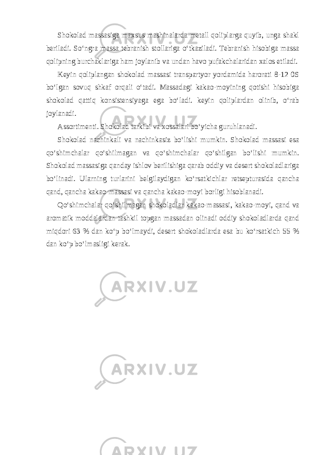 Shokolad massasiga maxsus mashinalarda metall qoliplarga quyib, unga shakl beriladi. So‘ngra massa tebranish stollariga o‘tkaziladi. Tebranish hisobiga massa qolipning burchaklariga ham joylanib va undan havo pufakchalaridan xalos etiladi. Keyin qoliplangan shokolad massasi transpartyor yordamida harorati 8-12 0S bo‘lgan sovuq shkaf orqali o‘tadi. Massadagi kakao-moyining qotishi hisobiga shokolad qattiq konsistensiyaga ega bo‘ladi. keyin qoliplardan olinib, o‘rab joylanadi. Assortimenti. Shokolad tarkibi va xossalari bo‘yicha guruhlanadi. Shokolad nachinkali va nachinkasiz bo‘lishi mumkin. Shokolad massasi esa qo‘shimchalar qo‘shilmagan va qo‘shimchalar qo‘shilgan bo‘lishi mumkin. Shokolad massasiga qanday ishlov berilishiga qarab oddiy va desert shokoladlariga bo‘linadi. Ularning turlarini belgilaydigan ko‘rsatkichlar retsepturasida qancha qand, qancha kakao-massasi va qancha kakao-moyi borligi hisoblanadi. Qo‘shimchalar qo‘shilmagan shokoladlar kakao-massasi, kakao-moyi, qand va aromatik moddalardan tashkil topgan massadan olinadi oddiy shokoladlarda qand miqdori 63 % dan ko‘p bo‘lmaydi, desert shokoladlarda esa bu ko‘rsatkich 55 % dan ko‘p bo‘lmasligi kerak. 