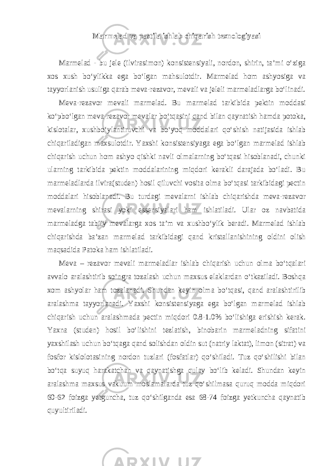 Marmelad va pastila ishlab chiqarish texnologiyasi Marmelad - bu jele (ilvirasimon) konsistensiyali, nordon, shirin, ta’mi o‘ziga xos xush bo‘ylikka ega bo‘lgan mahsulotdir. Marmelad hom ashyosiga va tayyorlanish usuliga qarab meva-rezavor, mevali va jeleli marmeladlarga bo‘linadi. Meva-rezavor mevali marmelad. Bu marmelad tarkibida pektin moddasi ko‘pbo‘lgan meva-rezavor mevalar bo‘tqasini qand bilan qaynatish hamda potoka, kislotalar, xushbo‘ylantiruvchi va bo‘yoq moddalari qo‘shish natijasida ishlab chiqariladigan maxsulotdir. Yaxshi konsistensiyaga ega bo‘lgan marmelad ishlab chiqarish uchun hom ashyo qishki navli olmalarning bo‘tqasi hisoblanadi, chunki ularning tarkibida pektin moddalarining miqdori kerakli darajada bo‘ladi. Bu marmeladlarda ilvira(studen) hosil qiluvchi vosita olma bo‘tqasi tarkibidagi pectin moddalari hisoblanadi. Bu turdagi mevalarni ishlab chiqarishda meva-rezavor mevalarning shirasi yoki essensiyalari ham ishlatiladi. Ular oz navbatida marmeladga tabiiy mevalarga xos ta’m va xushbo‘ylik beradi. Marmelad ishlab chiqarishda ba’zan marmelad tarkibidagi qand kristallanishining oldini olish maqsadida Patoka ham ishlatiladi. Meva – rezavor mevali marmeladlar ishlab chiqarish uchun olma bo‘tqalari avvalo aralashtirib so‘ngra tozalash uchun maxsus elaklardan o‘tkaziladi. Boshqa xom ashyolar ham tozalanadi. Shundan keyin olma bo‘tqasi, qand aralashtirilib aralashma tayyorlanadi. Yaxshi konsistensiyaga ega bo‘lgan marmelad ishlab chiqarish uchun aralashmada pectin miqdori 0.8-1.0% bo‘lishiga erishish kerak. Yaxna (studen) hosil bo‘lishini tezlatish, binobarin marmeladning sifatini yaxshilash uchun bo‘tqaga qand solishdan oldin sut (natriy laktat), limon (sitrat) va fosfor kislolotasining nordon tuzlari (fosfatlar) qo‘shiladi. Tuz qo‘shilishi bilan bo‘tqa suyuq harakatchan va qaynatishga qulay bo‘lib keladi. Shundan keyin aralashma maxsus vakuum moslamalarda tuz qo‘shilmasa quruq modda miqdori 60-62 foizga yetguncha, tuz qo‘shilganda esa 68-74 foizga yetkuncha qaynatib quyultiriladi. 