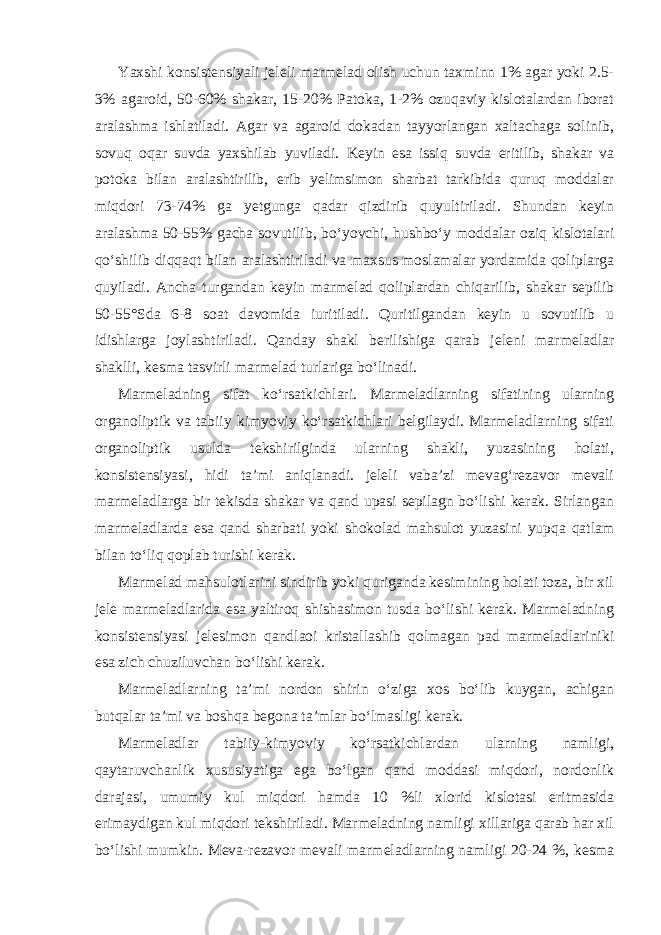 Yaxshi konsistensiyali jeleli marmelad olish uchun taxminn 1% agar yoki 2.5- 3% agaroid, 50-60% shakar, 15-20% Patoka, 1-2% ozuqaviy kislotalardan iborat aralashma ishlatiladi. Agar va agaroid dokadan tayyorlangan xaltachaga solinib, sovuq oqar suvda yaxshilab yuviladi. Keyin esa issiq suvda eritilib, shakar va potoka bilan aralashtirilib, erib yelimsimon sharbat tarkibida quruq moddalar miqdori 73-74% ga yetgunga qadar qizdirib quyultiriladi. Shundan keyin aralashma 50-55% gacha sovutilib, bo‘yovchi, hushbo‘y moddalar oziq kislotalari qo‘shilib diqqaqt bilan aralashtiriladi va maxsus moslamalar yordamida qoliplarga quyiladi. Ancha turgandan keyin marmelad qoliplardan chiqarilib, shakar sepilib 50-55°Sda 6-8 soat davomida iuritiladi. Quritilgandan keyin u sovutilib u idishlarga joylashtiriladi. Qanday shakl berilishiga qarab jeleni marmeladlar shaklli, kesma tasvirli marmelad turlariga bo‘linadi. Marmeladning sifat ko‘rsatkichlari. Marmeladlarning sifatining ularning organoliptik va tabiiy kimyoviy ko‘rsatkichlari belgilaydi. Marmeladlarning sifati organoliptik usulda tekshirilginda ularning shakli, yuzasining holati, konsistensiyasi, hidi ta’mi aniqlanadi. jeleli vaba’zi mevag‘rezavor mevali marmeladlarga bir tekisda shakar va qand upasi sepilagn bo‘lishi kerak. Sirlangan marmeladlarda esa qand sharbati yoki shokolad mahsulot yuzasini yupqa qatlam bilan to‘liq qoplab turishi kerak. Marmelad mahsulotlarini sindirib yoki quriganda kesimining holati toza, bir xil jele marmeladlarida esa yaltiroq shishasimon tusda bo‘lishi kerak. Marmeladning konsistensiyasi jelesimon qandlaoi kristallashib qolmagan pad marmeladlariniki esa zich chuziluvchan bo‘lishi kerak. Marmeladlarning ta’mi nordon shirin o‘ziga xos bo‘lib kuygan, achigan butqalar ta’mi va boshqa begona ta’mlar bo‘lmasligi kerak. Marmeladlar tabiiy-kimyoviy ko‘rsatkichlardan ularning namligi, qaytaruvchanlik xususiyatiga ega bo‘lgan qand moddasi miqdori, nordonlik darajasi, umumiy kul miqdori hamda 10 %li xlorid kislotasi eritmasida erimaydigan kul miqdori tekshiriladi. Marmeladning namligi xillariga qarab har xil bo‘lishi mumkin. Meva-rezavor mevali marmeladlarning namligi 20-24 %, kesma 