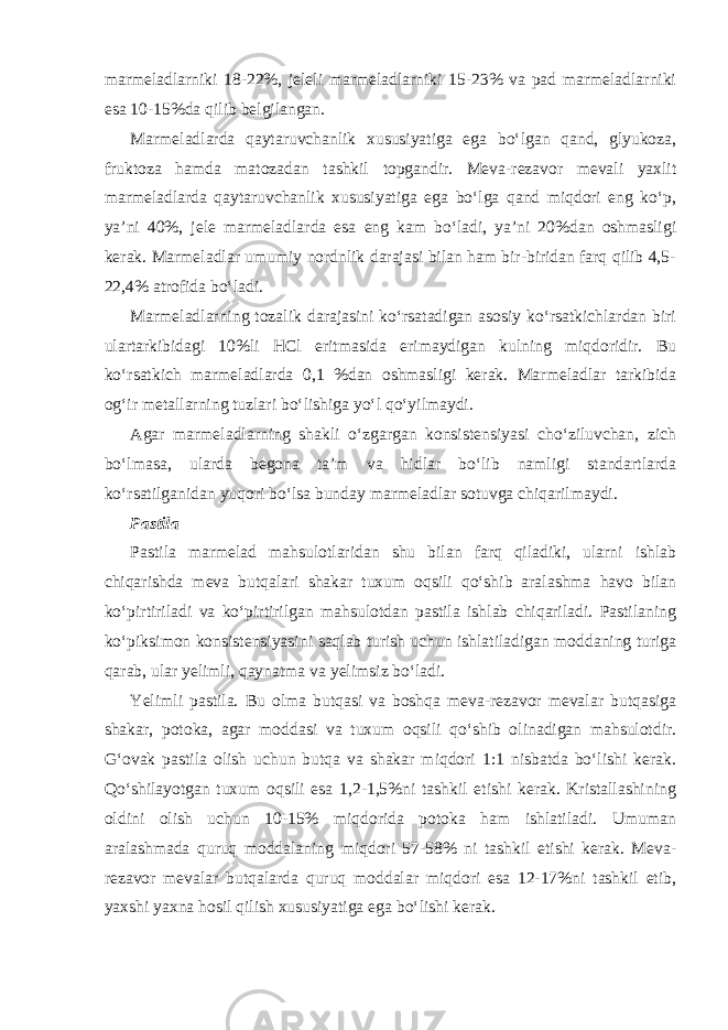 marmeladlarniki 18-22%, jeleli marmeladlarniki 15-23% va pad marmeladlarniki esa 10-15%da qilib belgilangan. Marmeladlarda qaytaruvchanlik xususiyatiga ega bo‘lgan qand, glyukoza, fruktoza hamda matozadan tashkil topgandir. Meva-rezavor mevali yaxlit marmeladlarda qaytaruvchanlik xususiyatiga ega bo‘lga qand miqdori eng ko‘p, ya’ni 40%, jele marmeladlarda esa eng kam bo‘ladi, ya’ni 20%dan oshmasligi kerak. Marmeladlar umumiy nordnlik darajasi bilan ham bir-biridan farq qilib 4,5- 22,4% atrofida bo‘ladi. Marmeladlarning tozalik darajasini ko‘rsatadigan asosiy ko‘rsatkichlardan biri ulartarkibidagi 10%li HCl eritmasida erimaydigan kulning miqdoridir. Bu ko‘rsatkich marmeladlarda 0,1 %dan oshmasligi kerak. Marmeladlar tarkibida og‘ir metallarning tuzlari bo‘lishiga yo‘l qo‘yilmaydi. Agar marmeladlarning shakli o‘zgargan konsistensiyasi cho‘ziluvchan, zich bo‘lmasa, ularda begona ta’m va hidlar bo‘lib namligi standartlarda ko‘rsatilganidan yuqori bo‘lsa bunday marmeladlar sotuvga chiqarilmaydi. Pastila Pastila marmelad mahsulotlaridan shu bilan farq qiladiki, ularni ishlab chiqarishda meva butqalari shakar tuxum oqsili qo‘shib aralashma havo bilan ko‘pirtiriladi va ko‘pirtirilgan mahsulotdan pastila ishlab chiqariladi. Pastilaning ko‘piksimon konsistensiyasini saqlab turish uchun ishlatiladigan moddaning turiga qarab, ular yelimli, qaynatma va yelimsiz bo‘ladi. Yelimli pastila. Bu olma butqasi va boshqa meva-rezavor mevalar butqasiga shakar, potoka, agar moddasi va tuxum oqsili qo‘shib olinadigan mahsulotdir. G‘ovak pastila olish uchun butqa va shakar miqdori 1:1 nisbatda bo‘lishi kerak. Qo‘shilayotgan tuxum oqsili esa 1,2-1,5%ni tashkil etishi kerak. Kristallashining oldini olish uchun 10-15% miqdorida potoka ham ishlatiladi. Umuman aralashmada quruq moddalaning miqdori 57-58% ni tashkil etishi kerak. Meva- rezavor mevalar butqalarda quruq moddalar miqdori esa 12-17%ni tashkil etib, yaxshi yaxna hosil qilish xususiyatiga ega bo‘lishi kerak. 