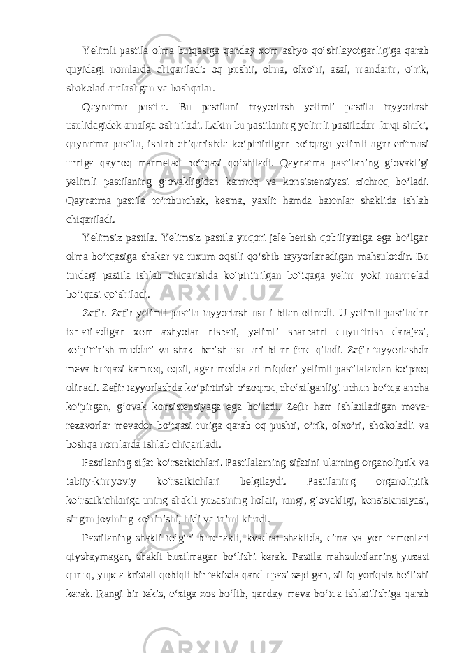 Yelimli pastila olma butqasiga qanday xom ashyo qo‘shilayotganligiga qarab quyidagi nomlarda chiqariladi: oq pushti, olma, olxo‘ri, asal, mandarin, o‘rik, shokolad aralashgan va boshqalar. Qaynatma pastila. Bu pastilani tayyorlash yelimli pastila tayyorlash usulidagidek amalga oshiriladi. Lekin bu pastilaning yelimli pastiladan farqi shuki, qaynatma pastila, ishlab chiqarishda ko‘pirtirilgan bo‘tqaga yelimli agar eritmasi urniga qaynoq marmelad bo‘tqasi qo‘shiladi. Qaynatma pastilaning g‘ovakligi yelimli pastilaning g‘ovakligidan kamroq va konsistensiyasi zichroq bo‘ladi. Qaynatma pastila to‘rtburchak, kesma, yaxlit hamda batonlar shaklida ishlab chiqariladi. Yelimsiz pastila. Yelimsiz pastila yuqori jele berish qobiliyatiga ega bo‘lgan olma bo‘tqasiga shakar va tuxum oqsili qo‘shib tayyorlanadigan mahsulotdir. Bu turdagi pastila ishlab chiqarishda ko‘pirtirilgan bo‘tqaga yelim yoki marmelad bo‘tqasi qo‘shiladi. Zefir. Zefir yelimli pastila tayyorlash usuli bilan olinadi. U yelimli pastiladan ishlatiladigan xom ashyolar nisbati, yelimli sharbatni quyultirish darajasi, ko‘pittirish muddati va shakl berish usullari bilan farq qiladi. Zefir tayyorlashda meva butqasi kamroq, oqsil, agar moddalari miqdori yelimli pastilalardan ko‘proq olinadi. Zefir tayyorlashda ko‘pirtirish o‘zoqroq cho‘zilganligi uchun bo‘tqa ancha ko‘pirgan, g‘ovak konsistensiyaga ega bo‘ladi. Zefir ham ishlatiladigan meva- rezavorlar mevador bo‘tqasi turiga qarab oq pushti, o‘rik, olxo‘ri, shokoladli va boshqa nomlarda ishlab chiqariladi. Pastilaning sifat ko‘rsatkichlari. Pastilalarning sifatini ularning organoliptik va tabiiy-kimyoviy ko‘rsatkichlari belgilaydi. Pastilaning organoliptik ko‘rsatkichlariga uning shakli yuzasining holati, rangi, g‘ovakligi, konsistensiyasi, singan joyining ko‘rinishi, hidi va ta’mi kiradi. Pastilaning shakli to‘g‘ri burchakli, kvadrat shaklida, qirra va yon tamonlari qiyshaymagan, shakli buzilmagan bo‘lishi kerak. Pastila mahsulotlarning yuzasi quruq, yupqa kristall qobiqli bir tekisda qand upasi sepilgan, silliq yoriqsiz bo‘lishi kerak. Rangi bir tekis, o‘ziga xos bo‘lib, qanday meva bo‘tqa ishlatilishiga qarab 