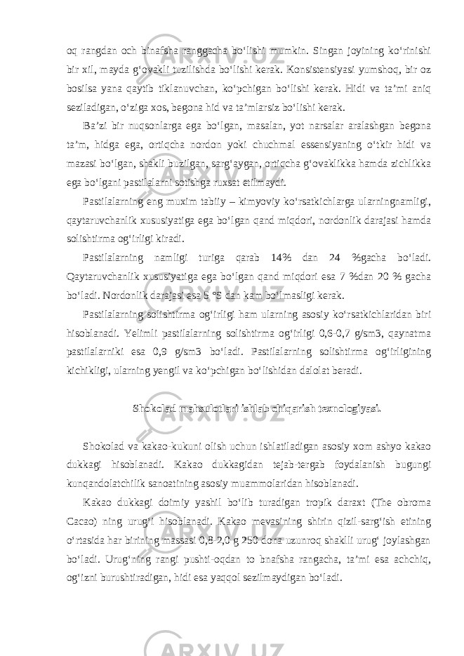 oq rangdan och binafsha ranggacha bo‘lishi mumkin. Singan joyining ko‘rinishi bir xil, mayda g‘ovakli tuzilishda bo‘lishi kerak. Konsistensiyasi yumshoq, bir oz bosilsa yana qaytib tiklanuvchan, ko‘pchigan bo‘lishi kerak. Hidi va ta’mi aniq seziladigan, o‘ziga xos, begona hid va ta’mlarsiz bo‘lishi kerak. Ba’zi bir nuqsonlarga ega bo‘lgan, masalan, yot narsalar aralashgan begona ta’m, hidga ega, ortiqcha nordon yoki chuchmal essensiyaning o‘tkir hidi va mazasi bo‘lgan, shakli buzilgan, sarg‘aygan, ortiqcha g‘ovaklikka hamda zichlikka ega bo‘lgani pastilalarni sotishga ruxsat etilmaydi. Pastilalarning eng muxim tabiiy – kimyoviy ko‘rsatkichlarga ularningnamligi, qaytaruvchanlik xususiyatiga ega bo‘lgan qand miqdori, nordonlik darajasi hamda solishtirma og‘irligi kiradi. Pastilalarning namligi turiga qarab 14% dan 24 %gacha bo‘ladi. Qaytaruvchanlik xususiyatiga ega bo‘lgan qand miqdori esa 7 %dan 20 % gacha bo‘ladi. Nordonlik darajasi esa 5 °S dan kam bo‘lmasligi kerak. Pastilalarning solishtirma og‘irligi ham ularning asosiy ko‘rsatkichlaridan biri hisoblanadi. Yelimli pastilalarning solishtirma og‘irligi 0,6-0,7 g/sm3, qaynatma pastilalarniki esa 0,9 g/sm3 bo‘ladi. Pastilalarning solishtirma og‘irligining kichikligi, ularning yengil va ko‘pchigan bo‘lishidan dalolat beradi. Shokolad mahsulotlari ishlab chiqarish texnologiyasi. Shokolad va kakao-kukuni olish uchun ishlatiladigan asosiy xom ashyo kakao dukkagi hisoblanadi. Kakao dukkagidan tejab-tergab foydalanish bugungi kunqandolatchilik sanoatining asosiy muammolaridan hisoblanadi. Kakao dukkagi doimiy yashil bo‘lib turadigan tropik daraxt (The obroma Cacao) ning urug‘i hisoblanadi. Kakao mevasining shirin qizil-sarg‘ish etining o‘rtasida har birining massasi 0,8-2,0 g 250 dona uzunroq shaklli urug‘ joylashgan bo‘ladi. Urug‘ning rangi pushti-oqdan to bnafsha rangacha, ta’mi esa achchiq, og‘izni burushtiradigan, hidi esa yaqqol sezilmaydigan bo‘ladi. 