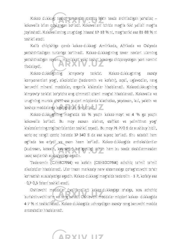 Kakao dukkugi tashqi tomondan qattiq, lekin tezda archiladigan po‘stloq – kakavella bilan qoplangan bo‘ladi. Kakavellani ichida mag‘iz ikki pallali mag‘iz joylashadi. Kakavellaning urug‘dagi hissasi 12-18 % ni, mag‘izniki esa 81-88 % ni tashkil etadi. Kelib chiqishiga qarab kakao-dukkagi Amirikada, Afrikada va Osiyoda yetishtiriladigan turlariga bo‘linadi. Kakao-dukkagining tovar navlari ularning yetishtiradigan rayonu, mamlakati yoki tashqi bozorga chiqarayotgan port nomini ifodalaydi. Kakao-dukkugining kimyoviy tarkibi. Kakao-dukkugining asosiy komponentlari yog‘, alkoloidlar (teobromin va kofein), oqsil, uglevodlar, rang beruvchi mineral moddalar, organik kislotalar hisoblanadi. Kakaodukkugining kimyoviy tarkibi bo‘yicha eng qimmatli qismi mag‘zi hisoblanadi. Kakavella va urug‘ning murtak qismi esa yuqori miqdorda klechatka, yeptozan, kul, pektin va boshqa moddalarga boyligi bilan farq qiladi. Kakao-dukkugining mag‘zida 55 % yaqin kakao-moyi va 4 % ga yaqin kakovella bo‘ladi. Bu moy asosan oleinat, stefikat va palmitinat yog‘ kislotalarining triglitsiriblaridan tashkil topadi. Bu moy 21-270 S da xushbuy hidli, sariq-oq rangli qattiq holatda 32-340 S da esa suyoq bo‘ladi. Shu sababli ham og‘izda tez eriydi va oson hazm bo‘ladi. Kakao-dukkagida antioksidantlar (kudrosen, katexin, kversetin) bo‘lganligi uchun ham bu tezda oksidlanmasdan uzoq saqlanish xususiyatiga egadir. Teobromin (C7H8O2N4) va kofein (C6H10O2N4) achchiq ta’mli ta’mli alkaloidlar hisoblanadi. Ular inson markaziy nerv sistemasiga qo‘zg‘atuvchi ta’sir ko‘rsatish xususiyatiga egadir. Kakao-dukkagi mag‘zida teobrolin - 1-2, kofeiy esa - 0,2-0,3 foizni tashkil etadi. Oshlovchi moddalar (polifenollar) kakao-dukkagiga o‘ziga, xos achchiq burishtiruvchi ta’m va rang beradi. Oshlovchi moddalar miqdori kakao- dukkagida 4-7 % ni tashkil etadi. Kakao-dukkagida uchraydigan asosiy rang beruvchi modda antotsiadlar hisoblanadi. 