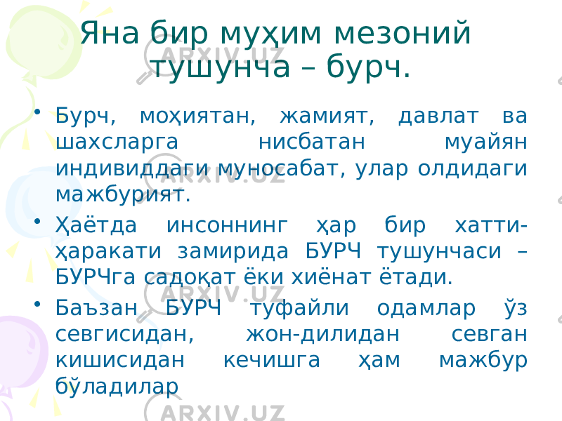 Яна бир муҳим мезоний тушунча – бурч. • Бурч, моҳиятан, жамият, давлат ва шахсларга нисбатан муайян индивиддаги муносабат, улар олдидаги мажбурият. • Ҳаётда инсоннинг ҳар бир хатти- ҳаракати замирида БУРЧ тушунчаси – БУРЧга садоқат ёки хиёнат ётади. • Баъзан БУРЧ туфайли одамлар ўз севгисидан, жон-дилидан севган кишисидан кечишга ҳам мажбур бўладилар 