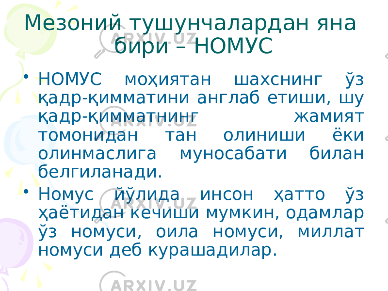 Мезоний тушунчалардан яна бири – НОМУС • НОМУС моҳиятан шахснинг ўз қадр-қимматини англаб етиши, шу қадр-қимматнинг жамият томонидан тан олиниши ёки олинмаслига муносабати билан белгиланади. • Номус йўлида инсон ҳатто ўз ҳаётидан кечиши мумкин, одамлар ўз номуси, оила номуси, миллат номуси деб курашадилар. 