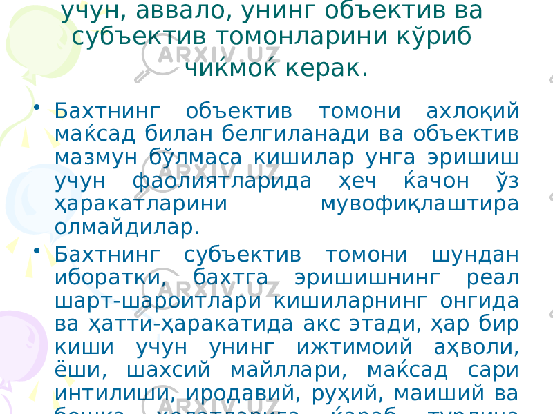 Бахт категориясини таҳлил қилиш учун, аввало, унинг объектив ва субъектив томонларини кўриб чиќмоќ керак. • Бахтнинг объектив томони ахлоқий маќсад билан белгиланади ва объектив мазмун бўлмаса кишилар унга эришиш учун фаолиятларида ҳеч ќачон ўз ҳаракатларини мувофиқлаштира олмайдилар. • Бахтнинг субъектив томони шундан иборатки, бахтга эришишнинг реал шарт-шароитлари кишиларнинг онгида ва ҳатти-ҳаракатида акс этади, ҳар бир киши учун унинг ижтимоий аҳволи, ёши, шахсий майллари, маќсад сари интилиши, иродавий, руҳий, маиший ва бошқа ҳолатларига ќараб турлича тарзда намоён бўлади. 