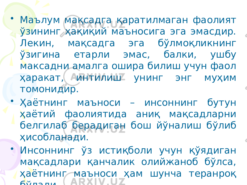 • Маълум мақсадга қаратилмаган фаолият ўзининг ҳақиқий маъносига эга эмасдир. Лекин, мақсадга эга бўлмоқликнинг ўзигина етарли эмас, балки, ушбу максадни амалга ошира билиш учун фаол ҳаракат, интилиш унинг энг муҳим томонидир. • Ҳаётнинг маъноси – инсоннинг бутун ҳаётий фаолиятида аниқ мақсадларни белгилаб берадиган бош йўналиш бўлиб ҳисобланади. • Инсоннинг ўз истиқболи учун қўядиган мақсадлари қанчалик олийжаноб бўлса, ҳаётнинг маъноси ҳам шунча теранроқ бўлади . 