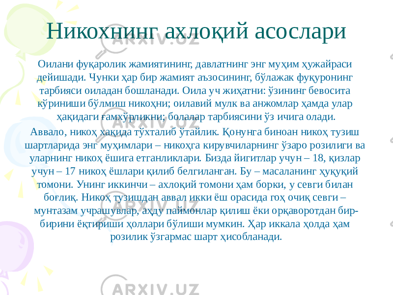 Никохнинг ахлоқий асослари Оилани фуқаролик жамиятининг, давлатнинг энг муҳим ҳужайраси дейишади. Чунки ҳар бир жамият аъзосининг, бўлажак фуқуронинг тарбияси оиладан бошланади. Оила уч жиҳатни: ўзининг бевосита кўриниши бўлмиш никоҳни; оилавий мулк ва анжомлар ҳамда улар ҳақидаги ғамхўрликни; болалар тарбиясини ўз ичига олади. Аввало, никоҳ хақида тўхталиб ўтайлик. Қонунга биноан никоҳ тузиш шартларида энг муҳимлари – никоҳга кирувчиларнинг ўзаро розилиги ва уларнинг никоҳ ёшига етганликлари. Бизда йигитлар учун – 18, қизлар учун – 17 никоҳ ёшлари қилиб белгиланган. Бу – масаланинг ҳуқуқий томони. Унинг иккинчи – ахлоқий томони ҳам борки, у севги билан боғлиқ. Никоҳ тузишдан аввал икки ёш орасида гоҳ очиқ севги – мунтазам учрашувлар, аҳду паймонлар қилиш ёки орқаворотдан бир- бирини ёқтириши ҳоллари бўлиши мумкин. Ҳар иккала ҳолда ҳам розилик ўзгармас шарт ҳисобланади. 