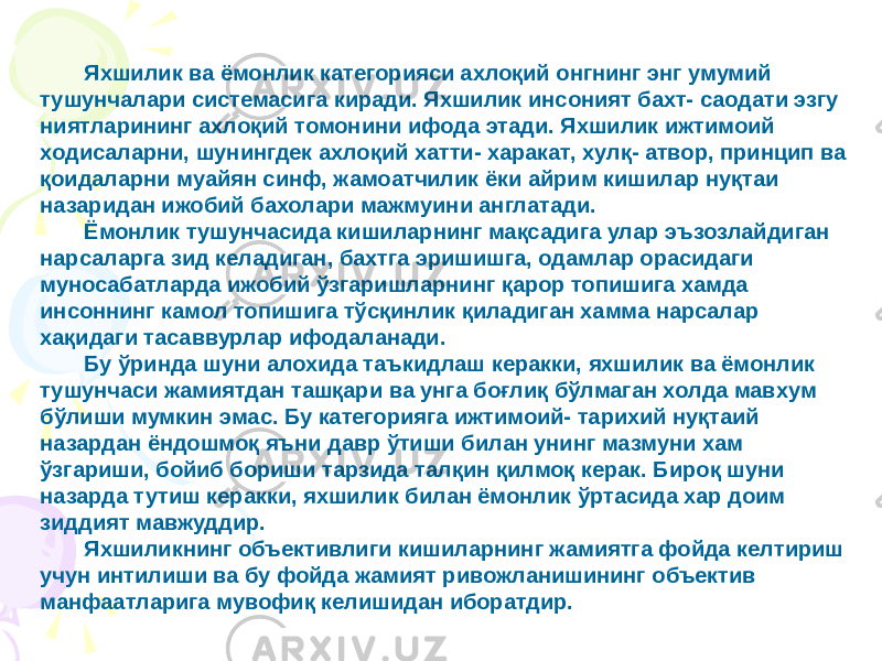 Яхшилик ва ёмонлик категорияси ахлоқий онгнинг энг умумий тушунчалари системасига киради. Яхшилик инсоният бахт- саодати эзгу ниятларининг ахлоқий томонини ифода этади. Яхшилик ижтимоий ходисаларни, шунингдек ахлоқий хатти- харакат, хулқ- атвор, принцип ва қоидаларни муайян синф, жамоатчилик ёки айрим кишилар нуқтаи назаридан ижобий бахолари мажмуини англатади. Ёмонлик тушунчасида кишиларнинг мақсадига улар эъзозлайдиган нарсаларга зид келадиган, бахтга эришишга, одамлар орасидаги муносабатларда ижобий ўзгаришларнинг қарор топишига хамда инсоннинг камол топишига тўсқинлик қиладиган хамма нарсалар хақидаги тасаввурлар ифодаланади. Бу ўринда шуни алохида таъкидлаш керакки, яхшилик ва ёмонлик тушунчаси жамиятдан ташқари ва унга боғлиқ бўлмаган холда мавхум бўлиши мумкин эмас. Бу категорияга ижтимоий- тарихий нуқтаий назардан ёндошмоқ яъни давр ўтиши билан унинг мазмуни хам ўзгариши, бойиб бориши тарзида талқин қилмоқ керак. Бироқ шуни назарда тутиш керакки, яхшилик билан ёмонлик ўртасида хар доим зиддият мавжуддир. Яхшиликнинг объективлиги кишиларнинг жамиятга фойда келтириш учун интилиши ва бу фойда жамият ривожланишининг объектив манфаатларига мувофиқ келишидан иборатдир. 