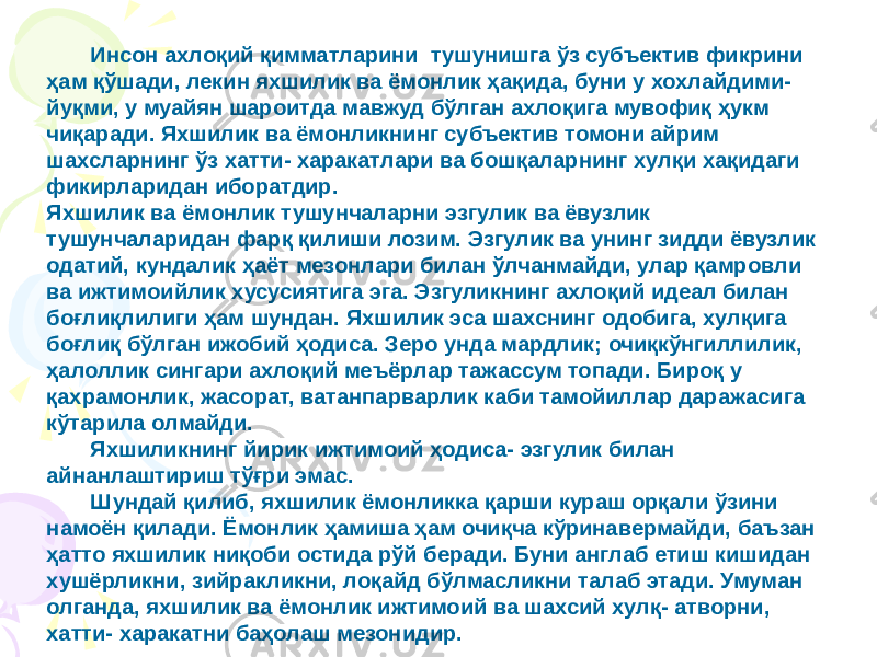 Инсон ахлоқий қимматларини тушунишга ўз субъектив фикрини ҳам қўшади, лекин яхшилик ва ёмонлик ҳақида, буни у хохлайдими- йуқми, у муайян шароитда мавжуд бўлган ахлоқига мувофиқ ҳукм чиқаради. Яхшилик ва ёмонликнинг субъектив томони айрим шахсларнинг ўз хатти- харакатлари ва бошқаларнинг хулқи хақидаги фикирларидан иборатдир. Яхшилик ва ёмонлик тушунчаларни эзгулик ва ёвузлик тушунчаларидан фарқ қилиши лозим. Эзгулик ва унинг зидди ёвузлик одатий, кундалик ҳаёт мезонлари билан ўлчанмайди, улар қамровли ва ижтимоийлик хусусиятига эга. Эзгуликнинг ахлоқий идеал билан боғлиқлилиги ҳам шундан. Яхшилик эса шахснинг одобига, хулқига боғлиқ бўлган ижобий ҳодиса. Зеро унда мардлик; очиқкўнгиллилик, ҳалоллик сингари ахлоқий меъёрлар тажассум топади. Бироқ у қахрамонлик, жасорат, ватанпарварлик каби тамойиллар даражасига кўтарила олмайди. Яхшиликнинг йирик ижтимоий ҳодиса- эзгулик билан айнанлаштириш тўғри эмас. Шундай қилиб, яхшилик ёмонликка қарши кураш орқали ўзини намоён қилади. Ёмонлик ҳамиша ҳам очиқча кўринавермайди, баъзан ҳатто яхшилик ниқоби остида рўй беради. Буни англаб етиш кишидан хушёрликни, зийракликни, лоқайд бўлмасликни талаб этади. Умуман олганда, яхшилик ва ёмонлик ижтимоий ва шахсий хулқ- атворни, хатти- харакатни баҳолаш мезонидир. 