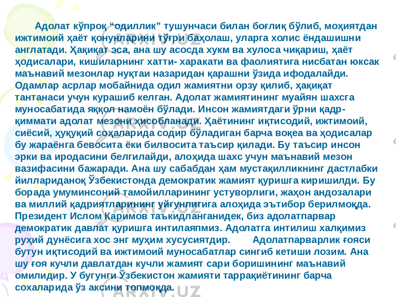 Адолат кўпроқ “одиллик” тушунчаси билан боғлиқ бўлиб, моҳиятдан ижтимоий ҳаёт қонунларини тўғри баҳолаш, уларга холис ёндашишни англатади. Ҳақиқат эса, ана шу асосда хукм ва хулоса чиқариш, ҳаёт ҳодисалари, кишиларнинг хатти- харакати ва фаолиятига нисбатан юксак маънавий мезонлар нуқтаи назаридан қарашни ўзида ифодалайди. Одамлар асрлар мобайнида одил жамиятни орзу қилиб, ҳақиқат тантанаси учун курашиб келган. Адолат жамиятининг муайян шахсга муносабатида яққол намоён бўлади. Инсон жамиятдаги ўрни қадр- қиммати адолат мезони ҳисобланади. Ҳаётининг иқтисодий, ижтимоий, сиёсий, ҳуқуқий соҳаларида содир бўладиган барча воқеа ва ҳодисалар бу жараёнга бевосита ёки билвосита таъсир қилади. Бу таъсир инсон эрки ва иродасини белгилайди, алоҳида шахс учун маънавий мезон вазифасини бажаради. Ана шу сабабдан ҳам мустақилликнинг дастлабки йиллариданоқ Ўзбекистонда демократик жамият қуришга киришилди. Бу борада умуминсоний тамойилларининг устуворлиги, жаҳон андозалари ва миллий қадриятларининг уйғунлигига алоҳида эътибор берилмоқда. Президент Ислом Каримов таъкидланганидек, биз адолатпарвар демократик давлат қуришга интилаяпмиз. Адолатга интилиш халқимиз руҳий дунёсига хос энг муҳим хусусиятдир. Адолатпарварлик ғояси бутун иқтисодий ва ижтимоий муносабатлар сингиб кетиши лозим. Ана шу ғоя кучли давлатдан кучли жамият сари боришининг маънавий омилидир. У бугунги Ўзбекистон жамияти таррақиётининг барча сохаларида ўз аксини топмоқда. 