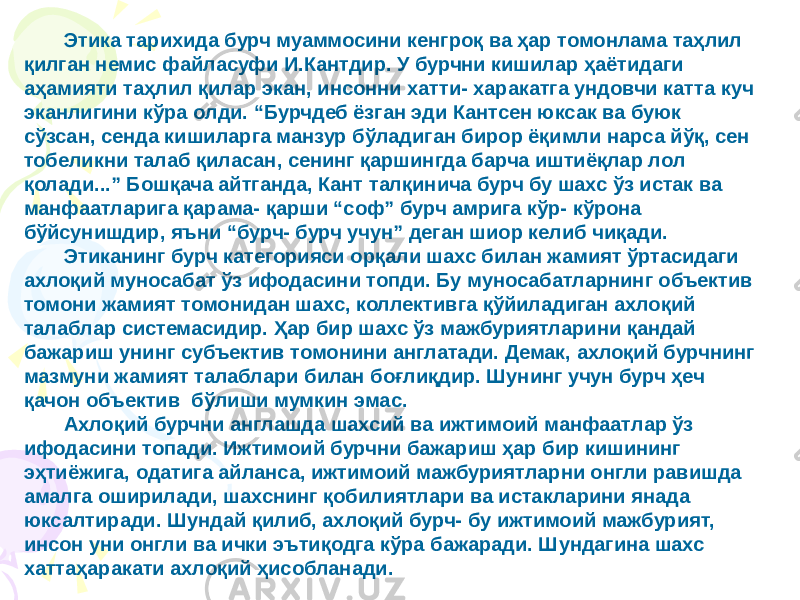 Этика тарихида бурч муаммосини кенгроқ ва ҳар томонлама таҳлил қилган немис файласуфи И.Кантдир. У бурчни кишилар ҳаётидаги аҳамияти таҳлил қилар экан, инсонни хатти- харакатга ундовчи катта куч эканлигини кўра олди. “Бурчдеб ёзган эди Кантсен юксак ва буюк сўзсан, сенда кишиларга манзур бўладиган бирор ёқимли нарса йўқ, сен тобеликни талаб қиласан, сенинг қаршингда барча иштиёқлар лол қолади...” Бошқача айтганда, Кант талқинича бурч бу шахс ўз истак ва манфаатларига қарама- қарши “соф” бурч амрига кўр- кўрона бўйсунишдир, яъни “бурч- бурч учун” деган шиор келиб чиқади. Этиканинг бурч категорияси орқали шахс билан жамият ўртасидаги ахлоқий муносабат ўз ифодасини топди. Бу муносабатларнинг объектив томони жамият томонидан шахс, коллективга қўйиладиган ахлоқий талаблар системасидир. Ҳар бир шахс ўз мажбуриятларини қандай бажариш унинг субъектив томонини англатади. Демак, ахлоқий бурчнинг мазмуни жамият талаблари билан боғлиқдир. Шунинг учун бурч ҳеч қачон объектив бўлиши мумкин эмас. Ахлоқий бурчни англашда шахсий ва ижтимоий манфаатлар ўз ифодасини топади. Ижтимоий бурчни бажариш ҳар бир кишининг эҳтиёжига, одатига айланса, ижтимоий мажбуриятларни онгли равишда амалга оширилади, шахснинг қобилиятлари ва истакларини янада юксалтиради. Шундай қилиб, ахлоқий бурч- бу ижтимоий мажбурият, инсон уни онгли ва ички эътиқодга кўра бажаради. Шундагина шахс хаттаҳаракати ахлоқий ҳисобланади. 