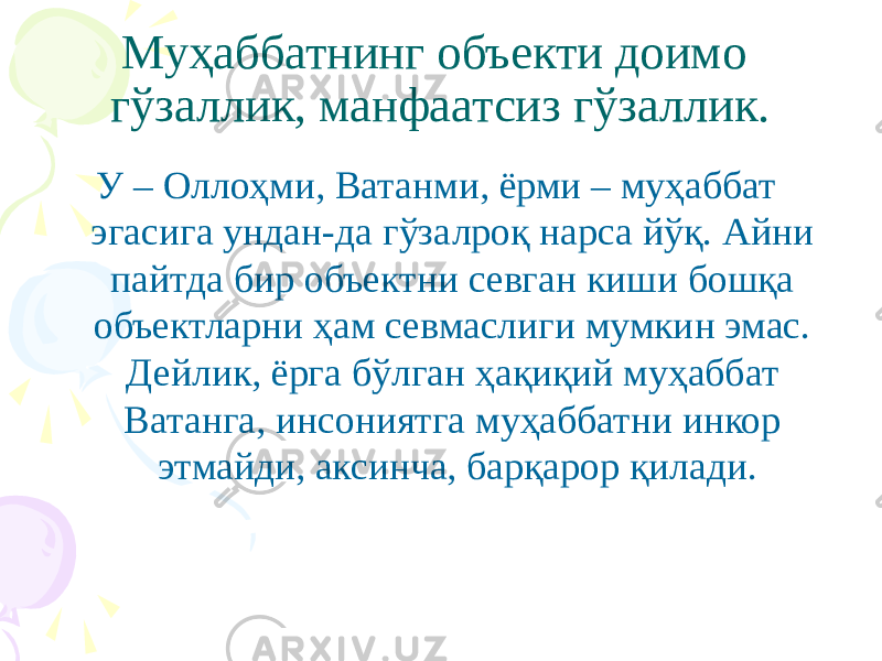 Муҳаббатнинг объекти доимо гўзаллик, манфаатсиз гўзаллик. У – Оллоҳми, Ватанми, ёрми – муҳаббат эгасига ундан-да гўзалроқ нарса йўқ. Айни пайтда бир объектни севган киши бошқа объектларни ҳам севмаслиги мумкин эмас. Дейлик, ёрга бўлган ҳақиқий муҳаббат Ватанга, инсониятга муҳаббатни инкор этмайди, аксинча, барқарор қилади. 