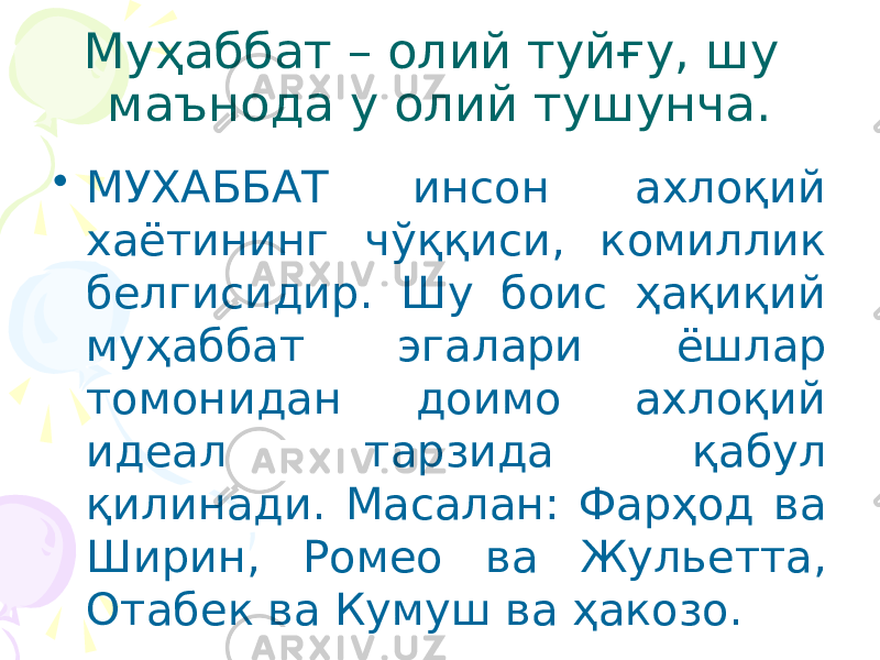 Муҳаббат – олий туйғу, шу маънода у олий тушунча. • МУХАББАТ инсон ахлоқий хаётининг чўққиси, комиллик белгисидир. Шу боис ҳақиқий муҳаббат эгалари ёшлар томонидан доимо ахлоқий идеал тарзида қабул қилинади. Масалан: Фарҳод ва Ширин, Ромео ва Жульетта, Отабек ва Кумуш ва ҳакозо. 