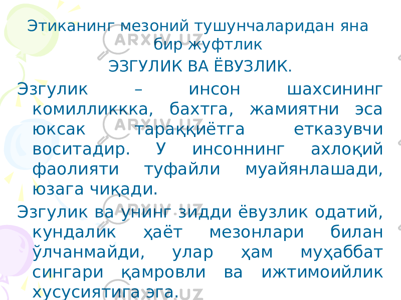 Этиканинг мезоний тушунчаларидан яна бир жуфтлик ЭЗГУЛИК ВА ЁВУЗЛИК. Эзгулик – инсон шахсининг комилликкка, бахтга, жамиятни эса юксак тараққиётга етказувчи воситадир. У инсоннинг ахлоқий фаолияти туфайли муайянлашади, юзага чиқади. Эзгулик ва унинг зидди ёвузлик одатий, кундалик ҳаёт мезонлари билан ўлчанмайди, улар ҳам муҳаббат сингари қамровли ва ижтимоийлик хусусиятига эга. 