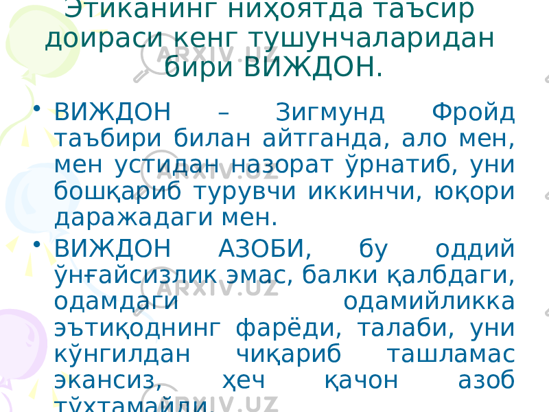 Этиканинг ниҳоятда таъсир доираси кенг тушунчаларидан бири ВИЖДОН. • ВИЖДОН – Зигмунд Фройд таъбири билан айтганда, ало мен, мен устидан назорат ўрнатиб, уни бошқариб турувчи иккинчи, юқори даражадаги мен. • ВИЖДОН АЗОБИ, бу оддий ўнғайсизлик эмас, балки қалбдаги, одамдаги одамийликка эътиқоднинг фарёди, талаби, уни кўнгилдан чиқариб ташламас экансиз, ҳеч қачон азоб тўхтамайди. 