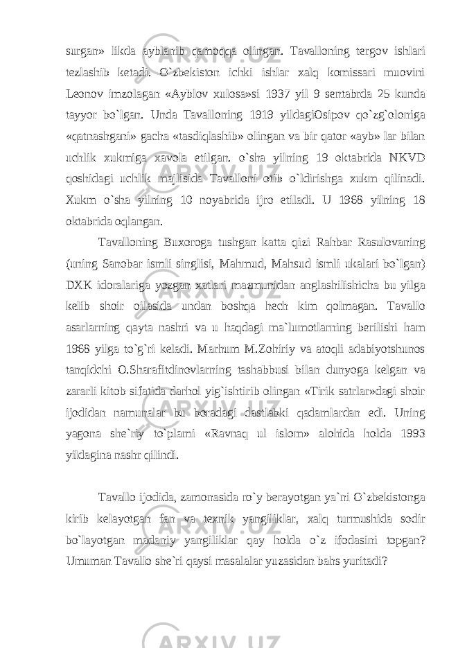 surgan» likda ayblanib qamoqqa olingan. Tavalloning tergov ishlari tezlashib ketadi. O`zbekiston ichki ishlar xalq komissari muovini Leonov imzolagan «Ayblov xulosa»si 1937 yil 9 sentabrda 25 kunda tayyor bo`lgan. Unda Tavalloning 1919 yildagiOsipov qo`zg`oloniga «qatnashgani» gacha «tasdiqlashib» olingan va bir qator «ayb» lar bilan uchlik xukmiga xavola etilgan. o`sha yilning 19 oktabrida NKVD qoshidagi uchlik majlisida Tavalloni otib o`ldirishga xukm qilinadi. Xukm o`sha yilning 10 noyabrida ijro etiladi. U 1968 yilning 18 oktabrida oqlangan. Tavalloning Buxoroga tushgan katta qizi Rahbar Rasulovaning (uning Sanobar ismli singlisi, Mahmud, Mahsud ismli ukalari bo`lgan) DXK idoralariga yozgan xatlari mazmunidan anglashilishicha bu yilga kelib shoir oilasida undan boshqa hech kim qolmagan. Tavallo asarlarning qayta nashri va u haqdagi ma`lumotlarning berilishi ham 1968 yilga to`g`ri keladi. Marhum M.Zohiriy va atoqli adabiyotshunos tanqidchi O.Sharafitdinovlarning tashabbusi bilan dunyoga kelgan va zararli kitob sifatida darhol yig`ishtirib olingan «Tirik satrlar»dagi shoir ijodidan namunalar bu boradagi dastlabki qadamlardan edi. Uning yagona she`riy to`plami «Ravnaq ul islom» alohida holda 1993 yildagina nashr qilindi. Tavallo ijodida, zamonasida ro`y berayotgan ya`ni O`zbekistonga kirib kelayotgan fan va texnik yangiliklar, xalq turmushida sodir bo`layotgan madaniy yangiliklar qay holda o`z ifodasini topgan? Umuman Tavallo she`ri qaysi masalalar yuzasidan bahs yuritadi? 