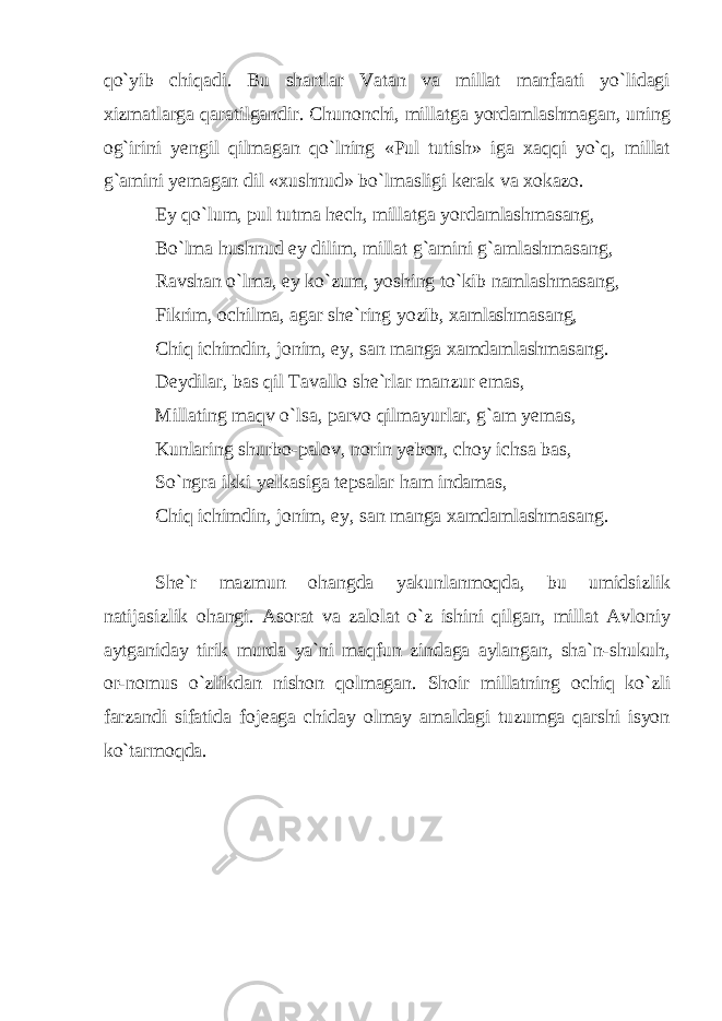 qo`yib chiqadi. Bu shartlar Vatan va millat manfaati yo`lidagi xizmatlarga qaratilgandir. Chunonchi, millatga yordamlashmagan, uning og`irini yengil qilmagan qo`lning «Pul tutish» iga xaqqi yo`q, millat g`amini yemagan dil «xushnud» bo`lmasligi kerak va xokazo. Ey qo`lum, pul tutma hech, millatga yordamlashmasang, Bo`lma hushnud ey dilim, millat g`amini g`amlashmasang, Ravshan o`lma, ey ko`zum, yoshing to`kib namlashmasang, Fikrim, ochilma, agar she`ring yozib, xamlashmasang, Chiq ichimdin, jonim, ey, san manga xamdamlashmasang. Deydilar, bas qil Tavallo she`rlar manzur emas, Millating maqv o`lsa, parvo qilmayurlar, g`am yemas, Kunlaring shurbo-palov, norin yebon, choy ichsa bas, So`ngra ikki yelkasiga tepsalar ham indamas, Chiq ichimdin, jonim, ey, san manga xamdamlashmasang. She`r mazmun ohangda yakunlanmoqda, bu umidsizlik natijasizlik ohangi. Asorat va zalolat o`z ishini qilgan, millat Avloniy aytganiday tirik murda ya`ni maqfun zindaga aylangan, sha`n-shukuh, or-nomus o`zlikdan nishon qolmagan. Shoir millatning ochiq ko`zli farzandi sifatida fojeaga chiday olmay amaldagi tuzumga qarshi isyon ko`tarmoqda. 